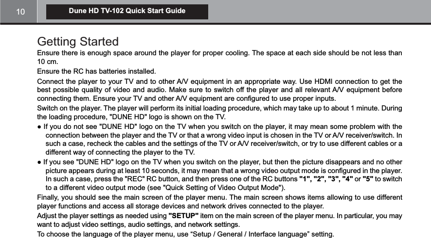 10Dune HD TV-102 Quick Start GuideGetting Started Ensure there is enough space around the player for proper cooling. The space at each side should be not less than 10 cm.Ensure the RC has batteries installed.best possible quality of video and audio. Make sure to switch off the player and all relevant A/V equipment before connecting them. Ensure your TV and other A/V equipment are configured to use proper inputs.Switch on the player. The player will perform its initial loading procedure, which may take up to about 1 minute. During the loading procedure, &quot;DUNE HD&quot; logo is shown on the TV.such a case, recheck the cables and the settings of the TV or A/V receiver/switch, or try to use different cables or a different way of connecting the player to the TV.picture appears during at least 10 seconds, it may mean that a wrong video output mode is configured in the player. &quot;1&quot;, &quot;2&quot;, &quot;3&quot;, &quot;4&quot; or &quot;5&quot; to switch to a different video output mode (see &quot;Quick Setting of Video Output Mode&quot;).Finally, you should see the main screen of the player menu. The main screen shows items allowing to use different player functions and access all storage devices and network drives connected to the player.Adjust the player settings as needed using &quot;SETUP&quot;want to adjust video settings, audio settings, and network settings.