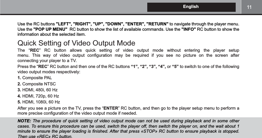 11EnglishUse the RC buttons &quot;LEFT&quot;, &quot;RIGHT&quot;, &quot;UP&quot;, &quot;DOWN&quot;, &quot;ENTER&quot;, &quot;RETURN&quot; to navigate through the player menu. Use the &quot;POP UP MENU&quot;  RC button to show the list of available commands. Use the &quot;INFO&quot; RC button to show the information about the selected item.Quick Setting of Video Output ModeThe “REC                                 connecting your player to a TV. Press the “REC“1”, “2”, “3”, “4”, or “5” to switch to one of the following video output modes respectively:1. Composite PAL2. Composite NTSC3.4.5.After you see a picture on the TV, press the “ENTERNOTE:   ! #&amp; # !!  ! !  !  !!$##$$!&apos;!+!#-%/0!-10