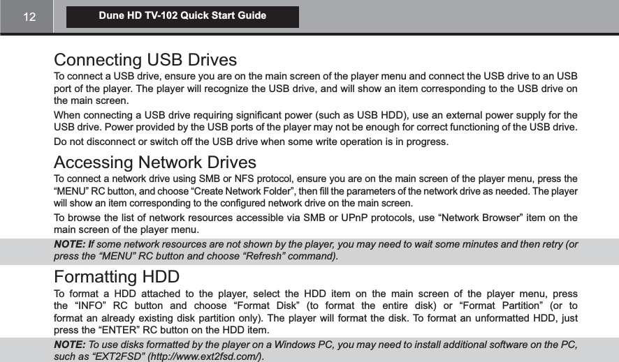 12Dune HD TV-102 Quick Start GuideConnecting USB DrivesTo connect a USB drive, ensure you are on the main screen of the player menu and connect the USB drive to an USB port of the player. The player will recognize the USB drive, and will show an item corresponding to the USB drive on the main screen.USB drive. Power provided by the USB ports of the player may not be enough for correct functioning of the USB drive.Do not disconnect or switch off the USB drive when some write operation is in progress.Accessing Network DrivesTo connect a network drive using SMB or NFS protocol, ensure you are on the main screen of the player menu, press the main screen of the player menu.NOTE: I#$!!234156!3#6!7Formatting HDDTo format a HDD attached to the player, select the HDD item on the main screen of the player menu, press                   format an already existing disk partition only). The player will format the disk. To format an unformatted HDD, just NOTE:!#!8!/$!!!#/$319:&lt;%62=&gt;&gt;?:#!&gt;7