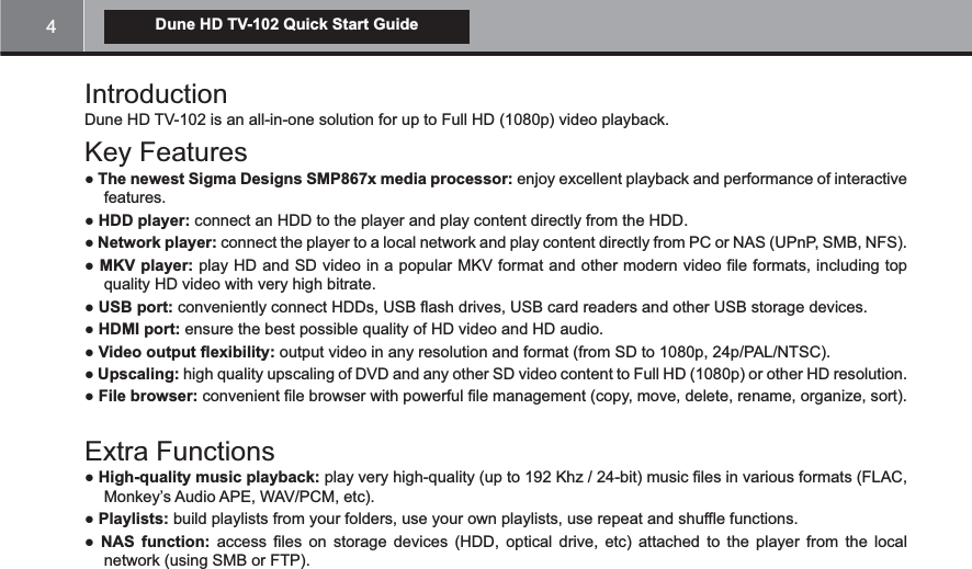 4Dune HD TV-102 Quick Start GuideDune HD TV-102 is an all-in-one solution for up to Full HD (1080p) video playback.Key FeaturesThe newest Sigma Designs SMP867x media processor: enjoy excellent playback and performance of interactive features. HDD player: connect an HDD to the player and play content directly from the HDD. Network player: connect the player to a local network and play content directly from PC or NAS (UPnP, SMB, NFS).MKV player: play HD and SD video in a popular MKV format and other modern video file formats, including top quality HD video with very high bitrate.USB port: conveniently connect HDDs, USB flash drives, USB card readers and other USB storage devices.HDMI port: ensure the best possible quality of HD video and HD audio.Video output flexibility: output video in any resolution and format (from SD to 1080p, 24p/PAL/NTSC).Upscaling: high quality upscaling of DVD and any other SD video content to Full HD (1080p) or other HD resolution.File browser: convenient file browser with powerful file management (copy, move, delete, rename, organize, sort).Extra FunctionsHigh-quality music playback: play very high-quality (up to 192 Khz / 24-bit) music files in various formats (FLAC, Monkey’s Audio APE, WAV/PCM, etc). Playlists: build playlists from your folders, use your own playlists, use repeat and shuffle functions. NAS function: access files on storage devices (HDD, optical drive, etc) attached to the player from the local network (using SMB or FTP).