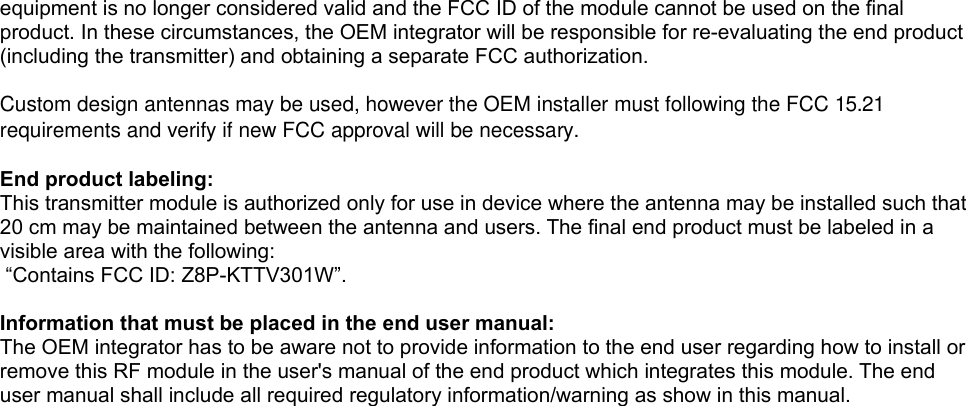 equipment is no longer considered valid and the FCC ID of the module cannot be used on the final product. In these circumstances, the OEM integrator will be responsible for re-evaluating the end product (including the transmitter) and obtaining a separate FCC authorization.  Custom design antennas may be used, however the OEM installer must following the FCC 15.21 requirements and verify if new FCC approval will be necessary. End product labeling:This transmitter module is authorized only for use in device where the antenna may be installed such that 20 cm may be maintained between the antenna and users. The final end product must be labeled in a visible area with the following: “Contains FCC ID: Z8P-KTTV301W”. Information that must be placed in the end user manual:The OEM integrator has to be aware not to provide information to the end user regarding how to install or remove this RF module in the user&apos;s manual of the end product which integrates this module. The end user manual shall include all required regulatory information/warning as show in this manual. 