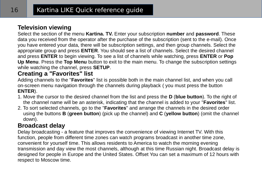 Television viewingSelect the section of the menu Kartina. TV. Enter your subscription number and password. These data you received from the operator after the purchase of the subscription (sent to the e-mail). Once you have entered your data, there will be subscription settings, and then group channels. Select the appropriate group and press ENTER. You should see a list of channels. Select the desired channel and press ENTER to begin viewing. To see a list of channels while watching, press ENTER or Pop Up Menu. Press the Top Menu button to exit to the main menu. To change the subscription settings while watching the channel, press SETUP.Creating a &quot;Favorites&quot; listAdding channels to the &quot;Favorites&quot; list is possible both in the main channel list, and when you callon-screen menu navigation through the channels during playback ( you must press the button ENTER).1. Move the cursor to the desired channel from the list and press the D (blue button). To the right of       the channel name will be an asterisk, indicating that the channel is added to your &quot;Favorites&quot; list.2. To sort selected channels, go to the &quot;Favorites&quot; and arrange the channels in the desired order            using the buttons B (green button) (pick up the channel) and C (yellow button) (omit the channel     down).Broadcast delayDelay broadcasting - a feature that improves the convenience of viewing Internet TV. With this function, people from different time zones can watch programs broadcast in another time zone, convenient for yourself time. This allows residents to America to watch the morning eveningtransmission and day view the most channels, although at this time Russian night. Broadcast delay is designed for people in Europe and the United States. Offset You can set a maximum of 12 hours with respect to Moscow time.-;