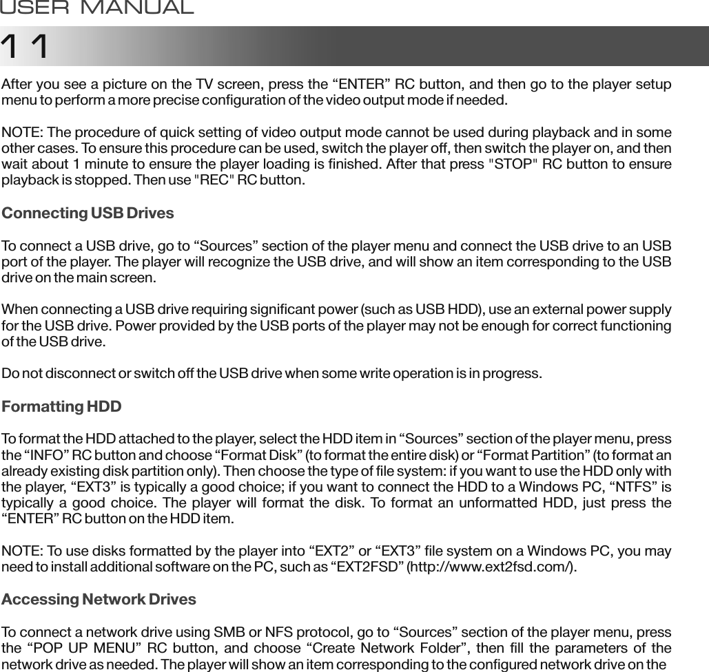 11After you see a picture on the TV screen, press the &ldquo;ENTER&rdquo; RC button, and then go to the player setup menu to perform a more precise configuration of the video output mode if needed.NOTE: The procedure of quick setting of video output mode cannot be used during playback and in some other cases. To ensure this procedure can be used, switch the player off, then switch the player on, and then wait about 1 minute to ensure the player loading is finished. After that press "STOP" RC button to ensure playback is stopped. Then use "REC" RC button.To connect a USB drive, go to &ldquo;Sources&rdquo; section of the player menu and connect the USB drive to an USB port of the player. The player will recognize the USB drive, and will show an item corresponding to the USB drive on the main screen.When connecting a USB drive requiring significant power (such as USB HDD), use an external power supply for the USB drive. Power provided by the USB ports of the player may not be enough for correct functioning of the USB drive.Do not disconnect or switch off the USB drive when some write operation is in progress.To format the HDD attached to the player, select the HDD item in &ldquo;Sources&rdquo; section of the player menu, press the &ldquo;INFO&rdquo; RC button and choose &ldquo;Format Disk&rdquo; (to format the entire disk) or &ldquo;Format Partition&rdquo; (to format an already existing disk partition only). Then choose the type of file system: if you want to use the HDD only with the player, &ldquo;EXT3&rdquo; is typically a good choice; if you want to connect the HDD to a Windows PC, &ldquo;NTFS&rdquo; is typically a good choice. The player will format the disk. To  format an unformatted HDD, just press the &ldquo;ENTER&rdquo; RC button on the HDD item.NOTE: To use disks formatted by the player into &ldquo;EXT2&rdquo; or &ldquo;EXT3&rdquo; file system on a Windows PC, you may need to install additional software on the PC, such as &ldquo;EXT2FSD&rdquo; (http://www.ext2fsd.com/).To connect a network drive using SMB or NFS protocol, go to &ldquo;Sources&rdquo; section of the player menu, press the &ldquo;POP UP MENU&rdquo;  RC button, and choose  &ldquo;Create Network Folder&rdquo;,  then fill the parameters of  the network drive as needed. The player will show an item corresponding to the configured network drive on theConnecting USB DrivesFormatting HDDAccessing Network DrivesUSER MANUAL
