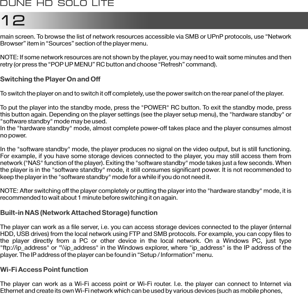 12main screen. To browse the list of network resources accessible via SMB or UPnP protocols, use &ldquo;Network Browser&rdquo; item in &ldquo;Sources&rdquo; section of the player menu.NOTE: If some network resources are not shown by the player, you may need to wait some minutes and then retry (or press the &ldquo;POP UP MENU&rdquo; RC button and choose &ldquo;Refresh&rdquo; command).To switch the player on and to switch it off completely, use the power switch on the rear panel of the player.To put the player into the standby mode, press the "POWER" RC button. To exit the standby mode, press this button again. Depending on the player settings (see the player setup menu), the "hardware standby" or "software standby" mode may be used.In the "hardware standby" mode, almost complete power-off takes place and the player consumes almost no power.In the "software standby" mode, the player produces no signal on the video output, but is still functioning. For example, if you have some storage devices connected to the player, you may still access them from network ("NAS" function of the player). Exiting the "software standby" mode takes just a few seconds. When the player is in the "software standby" mode, it still consumes significant power. It is not recommended to keep the player in the "software standby" mode for a while if you do not need it.NOTE: After switching off the player completely or putting the player into the "hardware standby" mode, it is recommended to wait about 1 minute before switching it on again.The player can work as a file server, i.e. you can access storage devices connected to the player (internal HDD, USB drives) from the local network using FTP and SMB protocols. For example, you can copy files to the  player  directly  from  a  PC  or  other  device  in  the  local  network.  On  a  Windows  PC,  just  type "ftp://ip_address" or "\\ip_address" in the Windows explorer, where "ip_address" is the IP address of the player. The IP address of the player can be found in &ldquo;Setup / Information&rdquo; menu.The player can work as a Wi-Fi access point or Wi-Fi router. I.e. the player can connect to Internet via Ethernet and create its own Wi-Fi network which can be used by various devices (such as mobile phones,Switching the Player On and OffBuilt-in NAS (Network Attached Storage) functionWi-Fi Access Point functionDune HD solo LITE