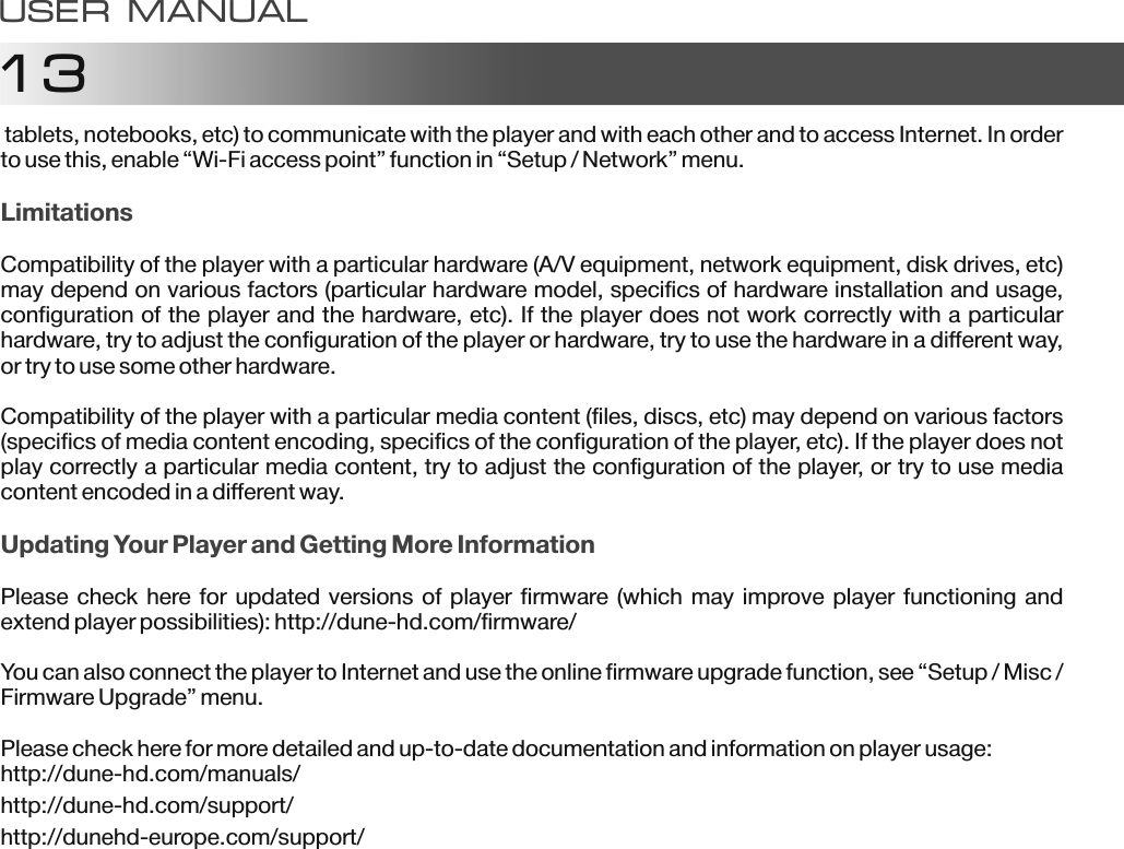 13 tablets, notebooks, etc) to communicate with the player and with each other and to access Internet. In order to use this, enable &ldquo;Wi-Fi access point&rdquo; function in &ldquo;Setup / Network&rdquo; menu.Compatibility of the player with a particular hardware (A/V equipment, network equipment, disk drives, etc) may depend on various factors (particular hardware model, specifics of hardware installation and usage, configuration of the player and the hardware, etc). If the player does not work correctly with a particular hardware, try to adjust the configuration of the player or hardware, try to use the hardware in a different way, or try to use some other hardware.Compatibility of the player with a particular media content (files, discs, etc) may depend on various factors (specifics of media content encoding, specifics of the configuration of the player, etc). If the player does not play correctly a particular media content, try to adjust the configuration of the player, or try to use media content encoded in a different way.Please check here for updated versions  of player firmware (which may improve player functioning and extend player possibilities): http://dune-hd.com/firmware/You can also connect the player to Internet and use the online firmware upgrade function, see &ldquo;Setup / Misc / Firmware Upgrade&rdquo; menu.Please check here for more detailed and up-to-date documentation and information on player usage:http://dune-hd.com/manuals/http://dune-hd.com/support/http://dunehd-europe.com/support/LimitationsUpdating Your Player and Getting More InformationUSER MANUAL