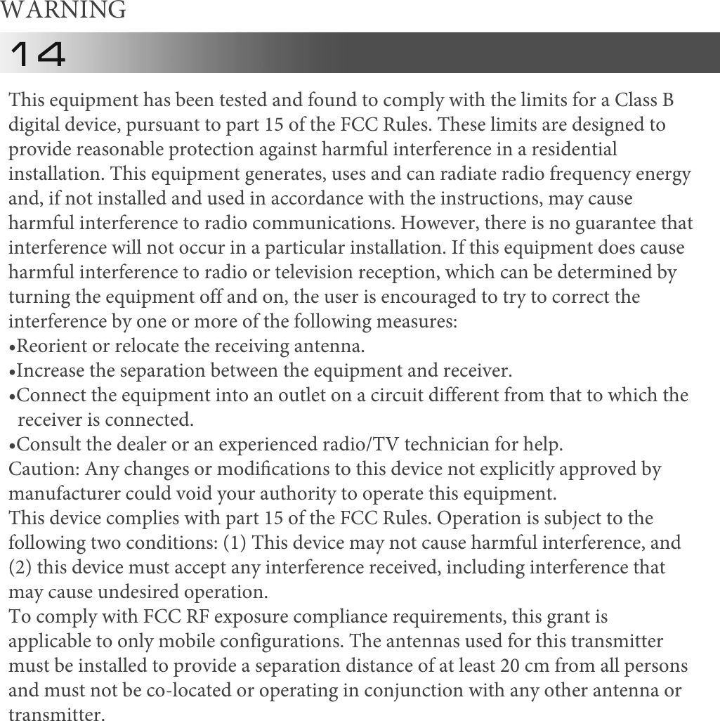 WARNING 14This equipment has been tested and found to comply with the limits for a Class B digital device, pursuant to part 15 of the FCC Rules. These limits are designed to provide reasonable protection against harmful interference in a residential installation. This equipment generates, uses and can radiate radio frequency energy and, if not installed and used in accordance with the instructions, may cause harmful interference to radio communications. However, there is no guarantee that interference will not occur in a particular installation. If this equipment does cause harmful interference to radio or television reception, which can be determined by turning the equipment off and on, the user is encouraged to try to correct the interference by one or more of the following measures: &bull;Reorient or relocate the receiving antenna.&bull;Increase the separation between the equipment and receiver.&bull;Connect the equipment into an outlet on a circuit different from that to which the  receiver is connected.&bull;Consult the dealer or an experienced radio/TV technician for help.Caution: Any changes or modiﬁcations to this device not explicitly approved by manufacturer could void your authority to operate this equipment. This device complies with part 15 of the FCC Rules. Operation is subject to the following two conditions: (1) This device may not cause harmful interference, and (2) this device must accept any interference received, including interference that may cause undesired operation. To comply with FCC RF exposure compliance requirements, this grant is applicable to only mobile configurations. The antennas used for this transmitter must be installed to provide a separation distance of at least 20 cm from all persons and must not be co-located or operating in conjunction with any other antenna or transmitter. 