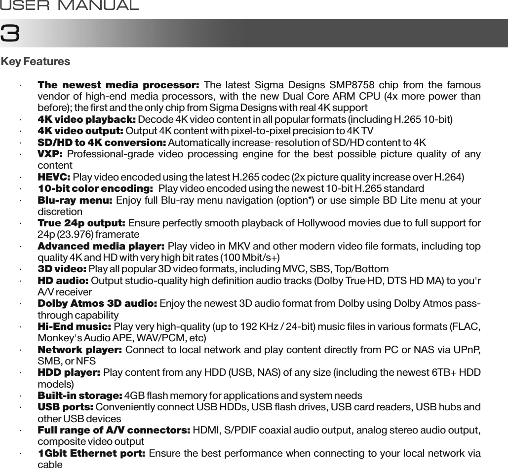 3USER MANUALKey Features&middot;The  newest  media  processor: The  latest  Sigma  Designs  SMP8758  chip  from  the  famous vendor of high-end media processors, with the new Dual Core ARM CPU (4x more power than before); the first and the only chip from Sigma Designs with real 4K support&middot;4K video playback: Decode 4K video content in all popular formats (including H.265 10-bit)&middot;4K video output: Output 4K content with pixel-to-pixel precision to 4K TV&middot;SD/HD to 4K conversion: Automatically increase  resolution of SD/HD content to 4K&middot;VXP:  Professional-grade  video  processing  engine  for  the  best  possible  picture  quality  of  any content&middot;HEVC: Play video encoded using the latest H.265 codec (2x picture quality increase over H.264)&middot;10-bit color encoding:  Play video encoded using the newest 10-bit H.265 standard&middot;Blu-ray menu: Enjoy full Blu-ray menu navigation (option*) or use simple BD Lite menu at your discretion&middot;True 24p output: Ensure perfectly smooth playback of Hollywood movies due to full support for 24p (23.976) framerate&middot;Advanced media player: Play video in MKV and other modern video file formats, including top quality 4K and HD with very high bit rates (100 Mbit/s+)&middot;3D video: Play all popular 3D video formats, including MVC, SBS, Top/Bottom&middot;HD audio: Output studio-quality high definition audio tracks (Dolby True HD, DTS HD MA) to you'r A/V receiver&middot;Dolby Atmos 3D audio: Enjoy the newest 3D audio format from Dolby using Dolby Atmos pass-through capability&middot;Hi-End music: Play very high-quality (up to 192 KHz / 24-bit) music files in various formats (FLAC, Monkey's Audio APE, WAV/PCM, etc)&middot;Network player: Connect to local network and play content directly from PC or NAS via UPnP, SMB, or NFS&middot;HDD player: Play content from any HDD (USB, NAS) of any size (including the newest 6TB+ HDD models)&middot;Built-in storage: 4GB flash memory for applications and system needs&middot;USB ports: Conveniently connect USB HDDs, USB flash drives, USB card readers, USB hubs and other USB devices&middot;Full range of A/V connectors: HDMI, S/PDIF coaxial audio output, analog stereo audio output, composite video output&middot;1Gbit Ethernet port: Ensure the best performance when connecting to your local network via cable