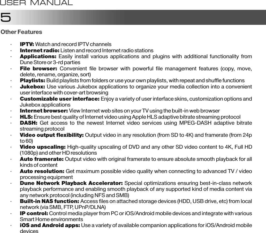 5Other Features&middot;IPTV: Watch and record IPTV channels&middot;Internet radio: Listen and record Internet radio stations&middot;Applications: Easily install various applications and plugins with additional functionality from Dune Store or 3-rd parties&middot;File  browser:  Convenient  file  browser  with  powerful  file  management  features  (copy,  move, delete, rename, organize, sort)&middot;Playlists: Build playlists from folders or use your own playlists, with repeat and shuffle functions&middot;Jukebox: Use various Jukebox applications to organize your media collection into a convenient user interface with cover-art browsing&middot;Customizable user interface: Enjoy a variety of user interface skins, customization options and Jukebox applications&middot;Internet browser: View Internet web sites on your TV using the built-in web browser&middot;HLS: Ensure best quality of Internet video using Apple HLS adaptive bitrate streaming protocolControl media player from PC or iOS/Android mobile devices and integrate with various Smart Home environmentsUse a variety of available companion applications for iOS/Android mobile devices&middot;DASH:  Get  access  to  the  newest  Internet  video  services  using  MPEG-DASH  adaptive  bitrate streaming protocol&middot;Video output flexibility: Output video in any resolution (from SD to 4K) and framerate (from 24p to 60)&middot;Video upscaling: High-quality upscaling of DVD and any other SD video content to 4K, Full HD (1080p) and other HD resolutions&middot;Auto framerate: Output video with original framerate to ensure absolute smooth playback for all kinds of content&middot;Auto resolution: Get maximum possible video quality when connecting to advanced TV / video processing equipment&middot;Dune Network Playback Accelerator: Special optimizations ensuring best-in-class network playback performance and enabling smooth playback of any supported kind of media content via any network protocol (including NFS and SMB)&middot;Built-in NAS function: Access files on attached storage devices (HDD, USB drive, etc) from local network (via SMB, FTP, UPnP/DLNA)&middot;IP control: &middot;iOS and Android apps: USER MANUAL
