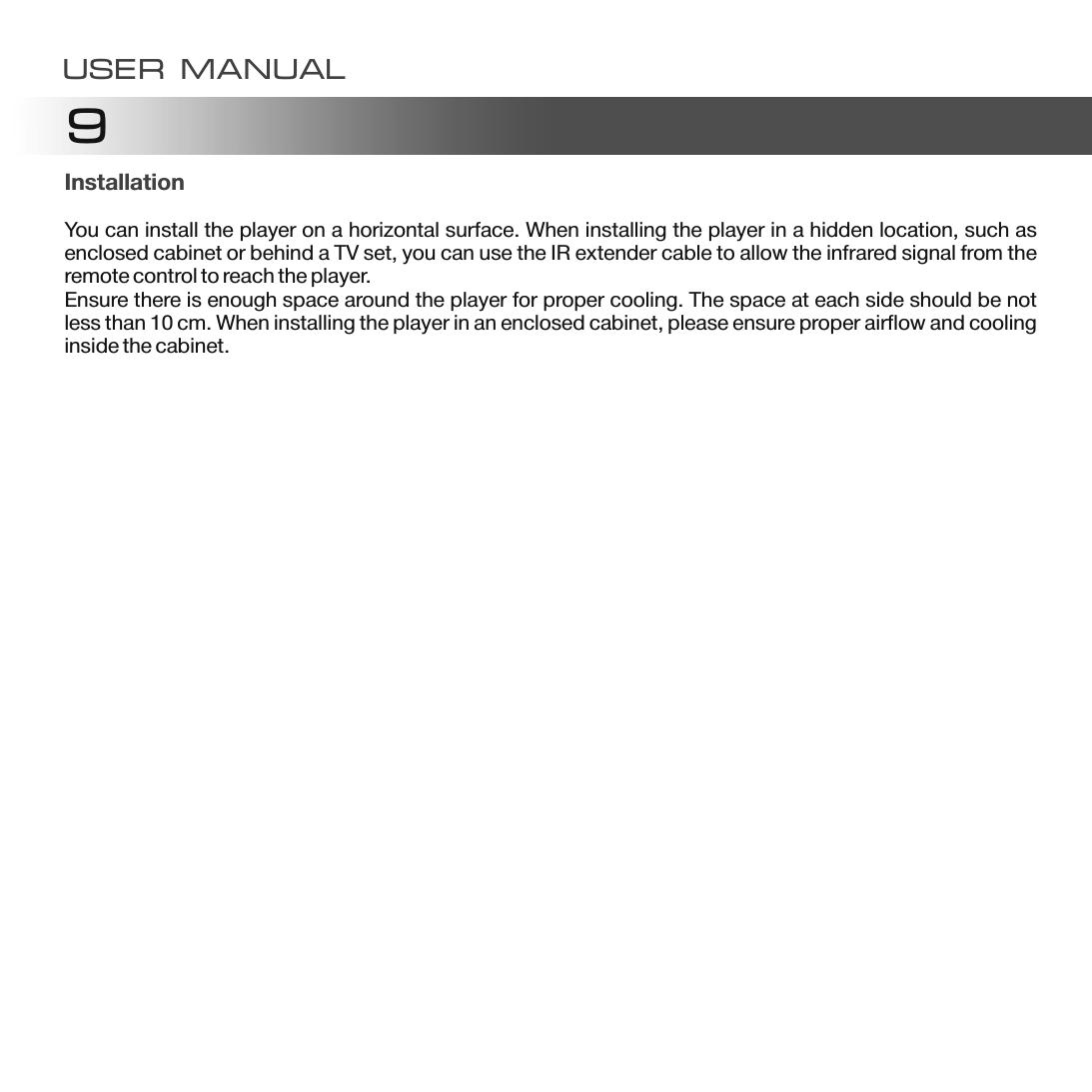 9InstallationYou can install the player on a horizontal surface. When installing the player in a hidden location, such as enclosed cabinet or behind a TV set, you can use the IR extender cable to allow the infrared signal from the remote control to reach the player.Ensure there is enough space around the player for proper cooling. The space at each side should be not less than 10 cm. When installing the player in an enclosed cabinet, please ensure proper airflow and cooling inside the cabinet.USER MANUAL