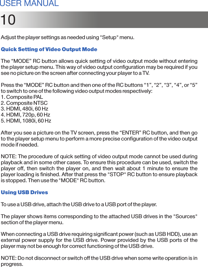 10Adjust the player settings as needed using &quot;Setup&quot; menu.Quick Setting of Video Output ModeThe “MODE” RC button allows quick setting of video output mode without entering the player setup menu. This way of video output configuration may be required if you see no picture on the screen after connecting your player to a TV.Press the “MODE” RC button and then one of the RC buttons “1”, “2”, “3”, “4”, or “5” to switch to one of the following video output modes respectively:1. Composite PAL2. Composite NTSC3. HDMI, 480i, 60 Hz4. HDMI, 720p, 60 Hz5. HDMI, 1080i, 60 HzAfter you see a picture on the TV screen, press the “ENTER” RC button, and then go to the player setup menu to perform a more precise configuration of the video output mode if needed.NOTE: The procedure of quick setting of video output mode cannot be used during playback and in some other cases. To ensure this procedure can be used, switch the player off, then switch the player on, and then wait about 1 minute to ensure the player loading is finished. After that press the &quot;STOP&quot; RC button to ensure playback is stopped. Then use the &quot;MODE&quot; RC button.Using USB DrivesTo use a USB drive, attach the USB drive to a USB port of the player.The player shows items corresponding to the attached USB drives in the &quot;Sources&quot; section of the player menu.When connecting a USB drive requiring significant power (such as USB HDD), use an external power supply for the USB drive. Power provided by the USB ports of the player may not be enough for correct functioning of the USB drive.NOTE: Do not disconnect or switch off the USB drive when some write operation is in progress.USER MANUAL