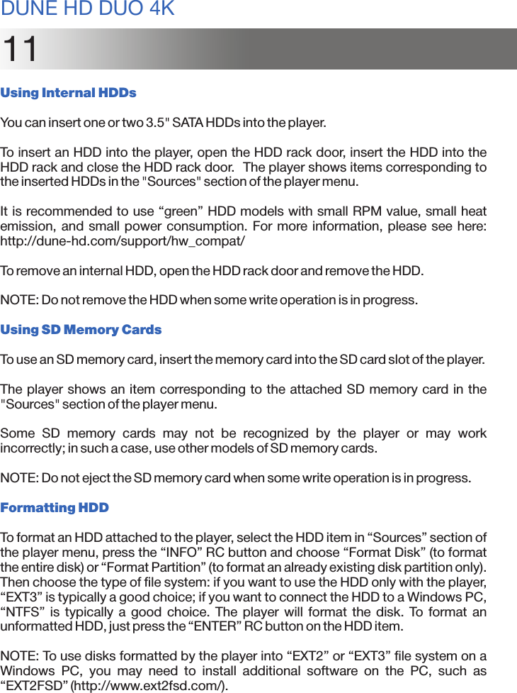 11Using Internal HDDsYou can insert one or two 3.5&quot; SATA HDDs into the player.To insert an HDD into the player, open the HDD rack door, insert the HDD into the HDD rack and close the HDD rack door.  The player shows items corresponding to the inserted HDDs in the &quot;Sources&quot; section of the player menu.It is recommended to use “green” HDD models with small RPM value, small heat emission, and small power consumption. For more information, please see here: http://dune-hd.com/support/hw_compat/To remove an internal HDD, open the HDD rack door and remove the HDD.NOTE: Do not remove the HDD when some write operation is in progress.Using SD Memory CardsTo use an SD memory card, insert the memory card into the SD card slot of the player.The player shows an item corresponding to the attached SD memory card in the &quot;Sources&quot; section of the player menu.Some  SD  memory  cards  may  not  be  recognized  by  the  player  or  may  work incorrectly; in such a case, use other models of SD memory cards.NOTE: Do not eject the SD memory card when some write operation is in progress.Formatting HDDTo format an HDD attached to the player, select the HDD item in “Sources” section of the player menu, press the “INFO” RC button and choose “Format Disk” (to format the entire disk) or “Format Partition” (to format an already existing disk partition only). Then choose the type of file system: if you want to use the HDD only with the player, “EXT3” is typically a good choice; if you want to connect the HDD to a Windows PC, “NTFS”  is  typically  a  good  choice. The  player  will  format the  disk.  To format  an unformatted HDD, just press the “ENTER” RC button on the HDD item. NOTE: To use disks formatted by the player into “EXT2” or “EXT3” file system on a Windows  PC,  you  may  need  to  install  additional  software  on  the  PC,  such  as “EXT2FSD” (http://www.ext2fsd.com/).DUNE HD DUO 4K