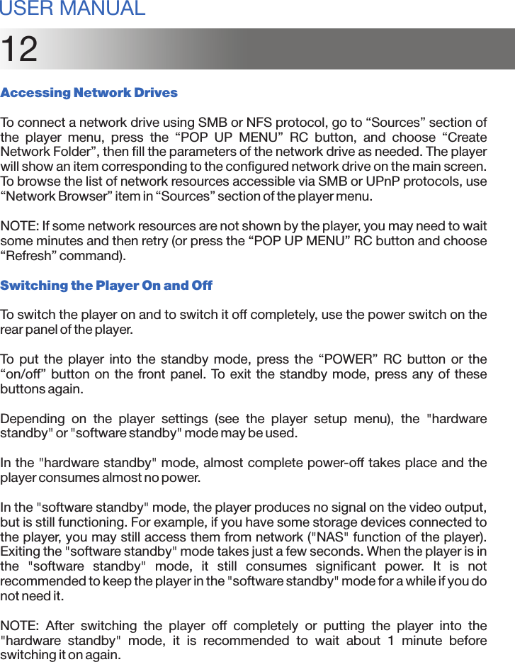 12Accessing Network DrivesTo connect a network drive using SMB or NFS protocol, go to “Sources” section of the  player  menu,  press  the  “POP  UP  MENU”  RC  button,  and  choose  “Create Network Folder”, then fill the parameters of the network drive as needed. The player will show an item corresponding to the configured network drive on the main screen. To browse the list of network resources accessible via SMB or UPnP protocols, use “Network Browser” item in “Sources” section of the player menu.NOTE: If some network resources are not shown by the player, you may need to wait some minutes and then retry (or press the “POP UP MENU” RC button and choose “Refresh” command).Switching the Player On and OffTo switch the player on and to switch it off completely, use the power switch on the rear panel of the player.To  put  the  player  into the  standby  mode,  press the  “POWER”  RC  button  or  the “on/off” button on the front panel. To exit the standby mode, press any of these buttons again.Depending  on  the  player  settings  (see  the  player  setup  menu),  the  &quot;hardware standby&quot; or &quot;software standby&quot; mode may be used.In the &quot;hardware standby&quot; mode, almost complete power-off takes place and the player consumes almost no power.In the &quot;software standby&quot; mode, the player produces no signal on the video output, but is still functioning. For example, if you have some storage devices connected to the player, you may still access them from network (&quot;NAS&quot; function of the player). Exiting the &quot;software standby&quot; mode takes just a few seconds. When the player is in the  &quot;software  standby&quot;  mode,  it  still  consumes  significant  power.  It  is  not recommended to keep the player in the &quot;software standby&quot; mode for a while if you do not need it.NOTE:  After  switching  the  player  off  completely  or  putting  the  player  into  the &quot;hardware  standby&quot;  mode,  it  is  recommended  to  wait  about  1  minute  before switching it on again.USER MANUAL