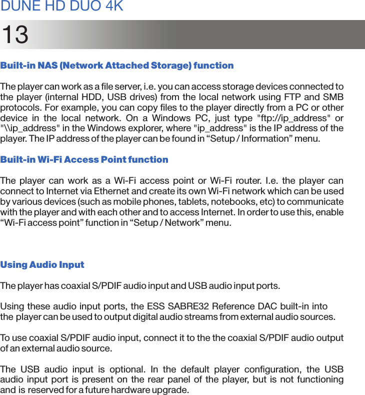 13Built-in NAS (Network Attached Storage) functionThe player can work as a file server, i.e. you can access storage devices connected to the player (internal HDD, USB drives) from the local network using FTP and SMB protocols. For example, you can copy files to the player directly from a PC or other device  in  the  local  network.  On  a  Windows  PC,  just  type  &quot;ftp://ip_address&quot; or &quot;\\ip_address&quot; in the Windows explorer, where &quot;ip_address&quot; is the IP address of the player. The IP address of the player can be found in “Setup / Information” menu.Built-in Wi-Fi Access Point functionThe  player can  work  as  a  Wi-Fi  access point  or  Wi-Fi  router.  I.e.  the  player  can connect to Internet via Ethernet and create its own Wi-Fi network which can be used by various devices (such as mobile phones, tablets, notebooks, etc) to communicate with the player and with each other and to access Internet. In order to use this, enable “Wi-Fi access point” function in “Setup / Network” menu.Using Audio InputThe player has coaxial S/PDIF audio input and USB audio input ports. Using these audio input ports, the ESS SABRE32 Reference DAC built-in into the player can be used to output digital audio streams from external audio sources.To use coaxial S/PDIF audio input, connect it to the the coaxial S/PDIF audio output of an external audio source.The  USB  audio  input  is  optional.  In  the  default  player  configuration,  the  USB audio input port is present on the rear panel of the player, but is not functioning and is reserved for a future hardware upgrade.DUNE HD DUO 4K