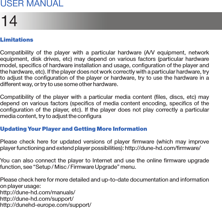14LimitationsCompatibility  of  the  player  with  a  particular  hardware  (A/V  equipment,  network equipment, disk  drives, etc) may  depend on  various factors  (particular  hardware model, specifics of hardware installation and usage, configuration of the player and the hardware, etc). If the player does not work correctly with a particular hardware, try to adjust the configuration of the player or hardware, try to use the hardware in a different way, or try to use some other hardware.Compatibility of the  player with  a particular media  content (files, discs,  etc) may depend on various factors (specifics of media content encoding, specifics of the configuration of the  player, etc). If the player  does not play correctly a  particular media content, try to adjust the configuraUpdating Your Player and Getting More InformationPlease  check  here  for  updated  versions  of  player  firmware  (which  may  improve player functioning and extend player possibilities): http://dune-hd.com/firmware/You can also connect the player to Internet and use the online firmware upgrade function, see “Setup / Misc / Firmware Upgrade” menu.Please check here for more detailed and up-to-date documentation and information on player usage:http://dune-hd.com/manuals/http://dune-hd.com/support/http://dunehd-europe.com/support/USER MANUAL