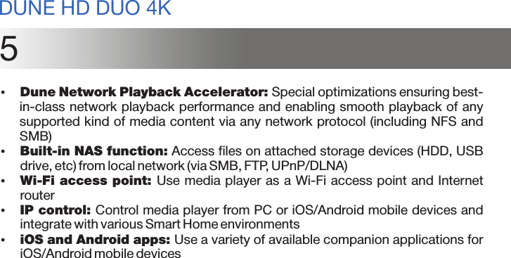 5џDune Network Playback Accelerator: Special optimizations ensuring best-in-class network playback performance and enabling smooth playback of any supported kind of media content via any network protocol (including NFS and SMB)џBuilt-in NAS function: Access files on attached storage devices (HDD, USB drive, etc) from local network (via SMB, FTP, UPnP/DLNA)џWi-Fi access point: Use media player as a Wi-Fi access point and Internet routerџIP control: Control media player from PC or iOS/Android mobile devices and integrate with various Smart Home environmentsџiOS and Android apps: Use a variety of available companion applications for iOS/Android mobile devicesDUNE HD DUO 4K