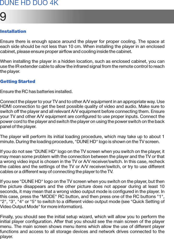 9InstallationEnsure there is enough space around the player for proper cooling. The space at each side should be not less than 10 cm. When installing the player in an enclosed cabinet, please ensure proper airflow and cooling inside the cabinet.When installing the player in a hidden location, such as enclosed cabinet, you can use the IR extender cable to allow the infrared signal from the remote control to reach the player.Getting StartedEnsure the RC has batteries installed.Connect the player to your TV and to other A/V equipment in an appropriate way. Use HDMI connection to get the best possible quality of video and audio. Make sure to switch off the player and all relevant A/V equipment before connecting them. Ensure your TV and other A/V equipment are configured to use proper inputs. Connect the power cord to the player and switch the player on using the power switch on the back panel of the player.The player will perform its initial loading procedure, which may take up to about 1 minute. During the loading procedure, &quot;DUNE HD&quot; logo is shown on the TV screen. If you do not see &quot;DUNE HD&quot; logo on the TV screen when you switch on the player, it may mean some problem with the connection between the player and the TV or that a wrong video input is chosen in the TV or A/V receiver/switch. In this case, recheck the cables and the settings of the TV or A/V receiver/switch, or try to use different cables or a different way of connecting the player to the TV. If you see &quot;DUNE HD&quot; logo on the TV screen when you switch on the player, but then the picture disappears  and  the other  picture does not  appear during  at  least 10 seconds, it may mean that a wrong video output mode is configured in the player. In this case, press the &quot;MODE&quot; RC button, and then press one of the RC buttons &quot;1&quot;, &quot;2&quot;, &quot;3&quot;, &quot;4&quot; or &quot;5&quot; to switch to a different video output mode (see &quot;Quick Setting of Video Output Mode&quot; for more information).Finally, you should see the initial setup wizard, which will allow you to perform the initial player configuration. After that you should see the main screen of the player menu. The main screen shows menu items which allow the use of different player functions and access to all storage devices and network drives connected to the player.DUNE HD DUO 4K