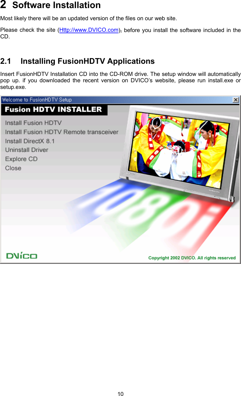  102  Software Installation   Most likely there will be an updated version of the files on our web site. Please check the site (Http://www.DVICO.com), before you install the software included in the CD.  2.1 Installing FusionHDTV Applications Insert FusionHDTV Installation CD into the CD-ROM drive. The setup window will automatically pop up. if you downloaded the recent version on DVICO’s website, please run install.exe or setup.exe.  