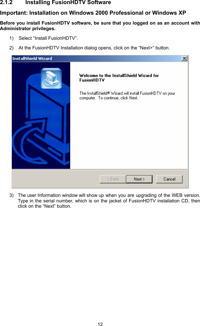  12 2.1.2 Installing FusionHDTV Software Important: Installation on Windows 2000 Professional or Windows XP Before you install FusionHDTV software, be sure that you logged on as an account with Administrator privileges. 1)  Select “Install FusionHDTV”. 2)  At the FusionHDTV Installation dialog opens, click on the “Next&gt;” button.  3)  The user Information window will show up when you are upgrading of the WEB version. Type in the serial number, which is on the jacket of FusionHDTV installation CD, then click on the “Next” button. 