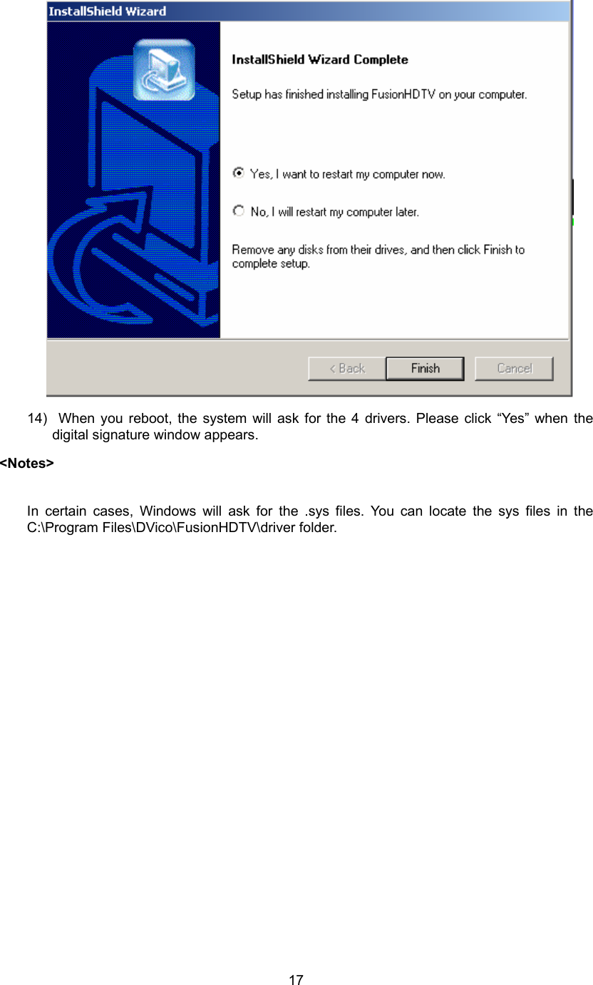  17 14)  When you reboot, the system will ask for the 4 drivers. Please click “Yes” when the digital signature window appears. &lt;Notes&gt;        In certain cases, Windows will ask for the .sys files. You can locate the sys files in the C:\Program Files\DVico\FusionHDTV\driver folder.    