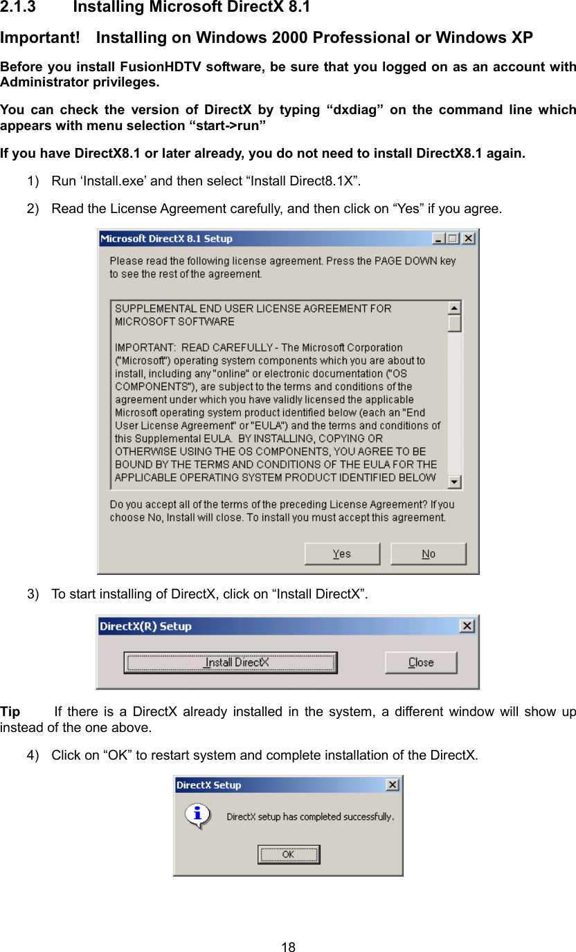  182.1.3 Installing Microsoft DirectX 8.1 Important!    Installing on Windows 2000 Professional or Windows XP Before you install FusionHDTV software, be sure that you logged on as an account with Administrator privileges. You can check the version of DirectX by typing “dxdiag” on the command line which appears with menu selection “start-&gt;run”   If you have DirectX8.1 or later already, you do not need to install DirectX8.1 again. 1)  Run ‘Install.exe’ and then select “Install Direct8.1X”. 2)  Read the License Agreement carefully, and then click on “Yes” if you agree.  3)  To start installing of DirectX, click on “Install DirectX”.  Tip  If there is a DirectX already installed in the system, a different window will show up instead of the one above. 4)  Click on “OK” to restart system and complete installation of the DirectX.  