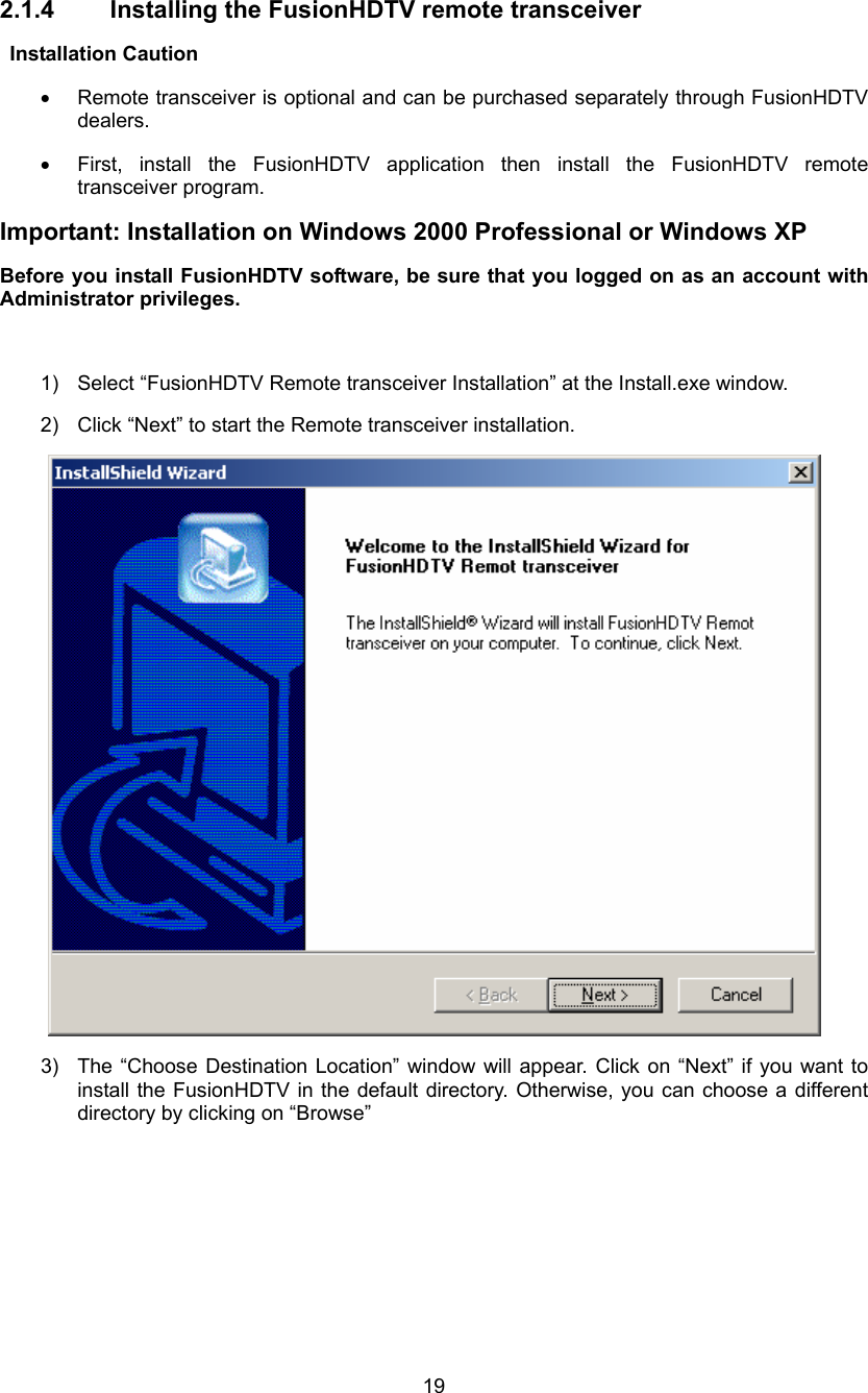  19 2.1.4  Installing the FusionHDTV remote transceiver  Installation Caution •  Remote transceiver is optional and can be purchased separately through FusionHDTV dealers. •  First, install the FusionHDTV application then install the FusionHDTV remote transceiver program. Important: Installation on Windows 2000 Professional or Windows XP Before you install FusionHDTV software, be sure that you logged on as an account with Administrator privileges.  1)  Select “FusionHDTV Remote transceiver Installation” at the Install.exe window. 2)  Click “Next” to start the Remote transceiver installation.  3)  The “Choose Destination Location” window will appear. Click on “Next” if you want to install the FusionHDTV in the default directory. Otherwise, you can choose a different directory by clicking on “Browse”   