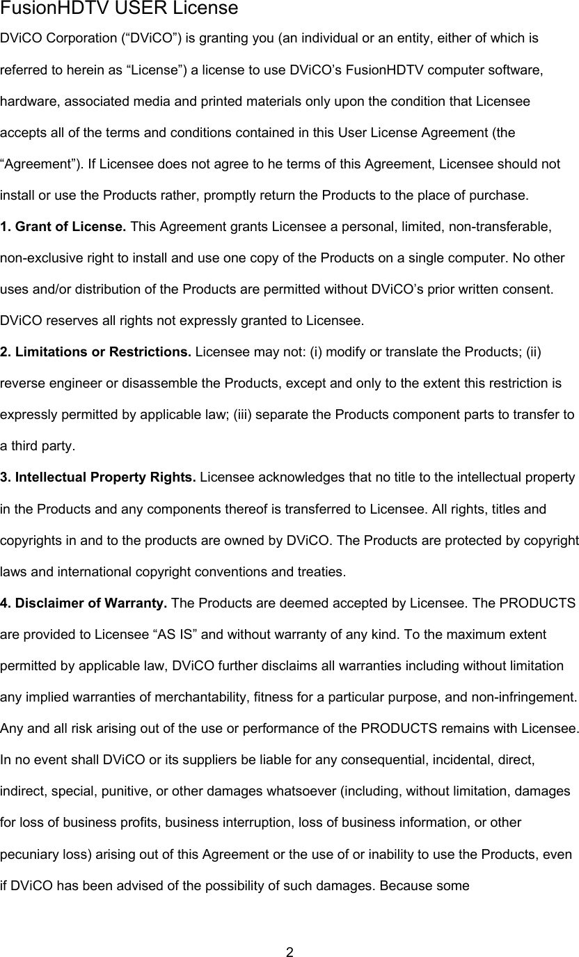  2FusionHDTV USER License DViCO Corporation (“DViCO”) is granting you (an individual or an entity, either of which is referred to herein as “License”) a license to use DViCO’s FusionHDTV computer software, hardware, associated media and printed materials only upon the condition that Licensee accepts all of the terms and conditions contained in this User License Agreement (the “Agreement”). If Licensee does not agree to he terms of this Agreement, Licensee should not install or use the Products rather, promptly return the Products to the place of purchase. 1. Grant of License. This Agreement grants Licensee a personal, limited, non-transferable, non-exclusive right to install and use one copy of the Products on a single computer. No other uses and/or distribution of the Products are permitted without DViCO’s prior written consent. DViCO reserves all rights not expressly granted to Licensee. 2. Limitations or Restrictions. Licensee may not: (i) modify or translate the Products; (ii) reverse engineer or disassemble the Products, except and only to the extent this restriction is expressly permitted by applicable law; (iii) separate the Products component parts to transfer to a third party. 3. Intellectual Property Rights. Licensee acknowledges that no title to the intellectual property in the Products and any components thereof is transferred to Licensee. All rights, titles and copyrights in and to the products are owned by DViCO. The Products are protected by copyright laws and international copyright conventions and treaties. 4. Disclaimer of Warranty. The Products are deemed accepted by Licensee. The PRODUCTS are provided to Licensee “AS IS” and without warranty of any kind. To the maximum extent permitted by applicable law, DViCO further disclaims all warranties including without limitation any implied warranties of merchantability, fitness for a particular purpose, and non-infringement. Any and all risk arising out of the use or performance of the PRODUCTS remains with Licensee. In no event shall DViCO or its suppliers be liable for any consequential, incidental, direct, indirect, special, punitive, or other damages whatsoever (including, without limitation, damages for loss of business profits, business interruption, loss of business information, or other pecuniary loss) arising out of this Agreement or the use of or inability to use the Products, even if DViCO has been advised of the possibility of such damages. Because some 