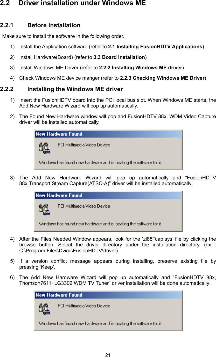  212.2  Driver installation under Windows ME  2.2.1 Before Installation   Make sure to install the software in the following order. 1)  Install the Application software (refer to 2.1 Installing FusionHDTV Applications) 2)  Install Hardware(Board) (refer to 3.3 Board Installation) 3)  Install Windows ME Driver (refer to 2.2.2 Installing Windows ME driver) 4)  Check Windows ME device manger (refer to 2.2.3 Checking Windows ME Driver) 2.2.2  Installing the Windows ME driver   1)  Insert the FusionHDTV board into the PCI local bus slot. When Windows ME starts, the Add New Hardware Wizard will pop up automatically. 2)  The Found New Hardware window will pop and FusionHDTV 88x, WDM Video Capture driver will be installed automatically.  3) The Add New Hardware Wizard will pop up automatically and “FusionHDTV 88x,Transport Stream Capture(ATSC-A)” driver will be installed automatically.  4)  After the Files Needed Window appears, look for the ‘zl88Tcap.sys’ file by clicking the browse button. Select the driver directory under the installation directory. (ex : C:\Program Files\Dvico\FusionHDTV\driver)   5)  If a version conflict message appears during installing, preserve existing file by pressing ‘Keep’. 6)  The Add New Hardware Wizard will pop up automatically and “FusionHDTV 88x, Thomson7611+LG3302 WDM TV Tuner” driver installation will be done automatically.  