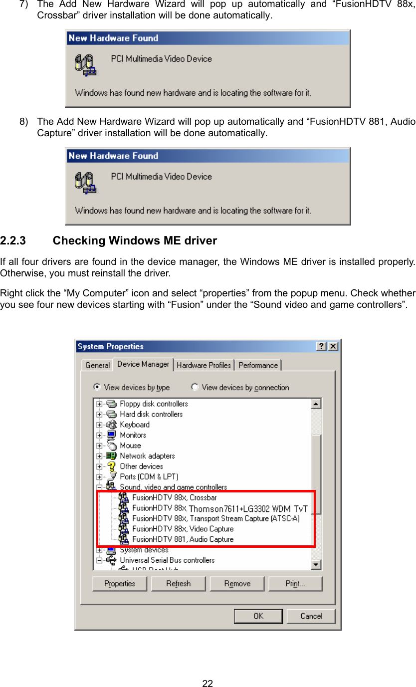  227)  The Add New Hardware Wizard will pop up automatically and “FusionHDTV 88x, Crossbar” driver installation will be done automatically.  8)  The Add New Hardware Wizard will pop up automatically and “FusionHDTV 881, Audio Capture” driver installation will be done automatically.  2.2.3  Checking Windows ME driver If all four drivers are found in the device manager, the Windows ME driver is installed properly. Otherwise, you must reinstall the driver. Right click the “My Computer” icon and select “properties” from the popup menu. Check whether you see four new devices starting with “Fusion” under the “Sound video and game controllers”.   