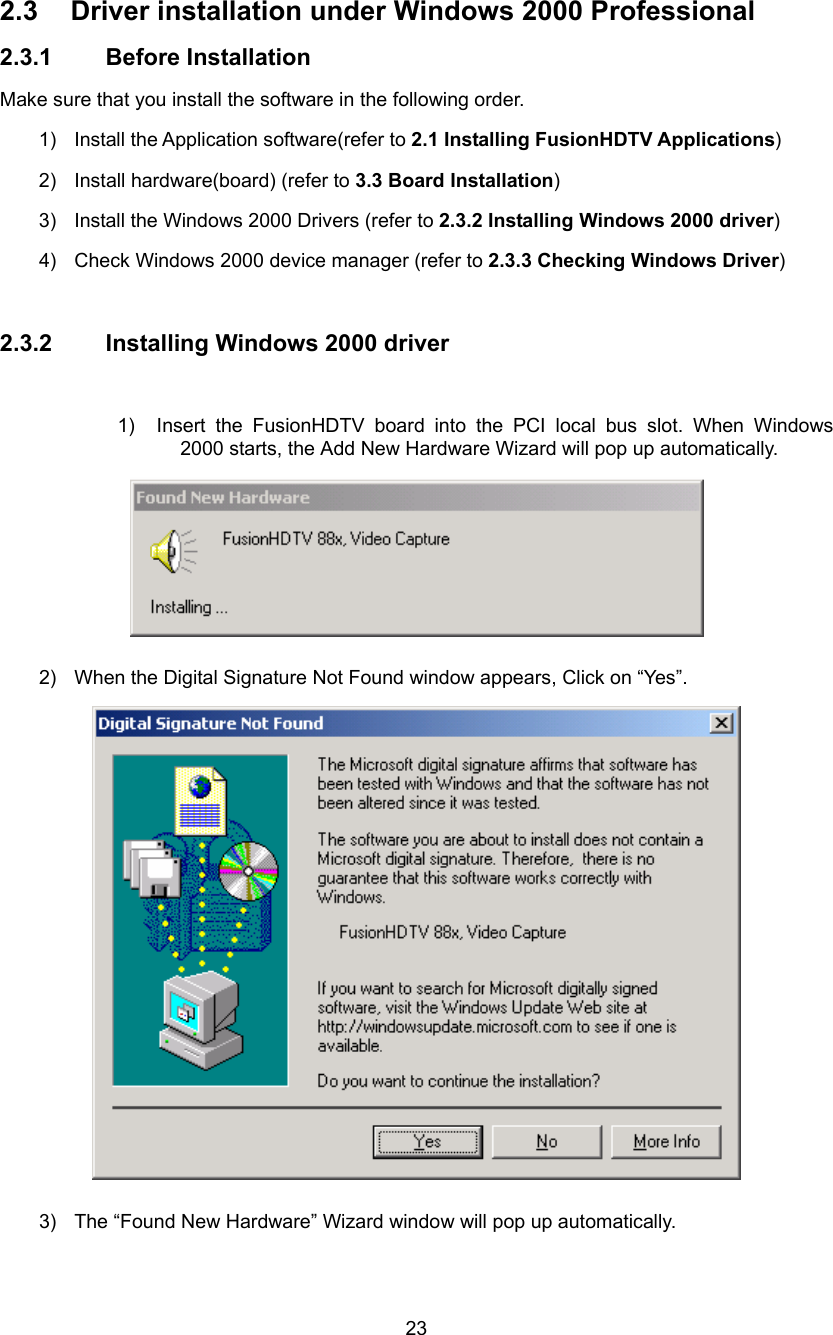  23 2.3 Driver installation under Windows 2000 Professional 2.3.1 Before Installation Make sure that you install the software in the following order. 1)  Install the Application software(refer to 2.1 Installing FusionHDTV Applications) 2)  Install hardware(board) (refer to 3.3 Board Installation) 3)  Install the Windows 2000 Drivers (refer to 2.3.2 Installing Windows 2000 driver) 4)  Check Windows 2000 device manager (refer to 2.3.3 Checking Windows Driver)  2.3.2 Installing Windows 2000 driver  1)  Insert the FusionHDTV board into the PCI local bus slot. When Windows 2000 starts, the Add New Hardware Wizard will pop up automatically.  2)  When the Digital Signature Not Found window appears, Click on “Yes”.  3)  The “Found New Hardware” Wizard window will pop up automatically. 