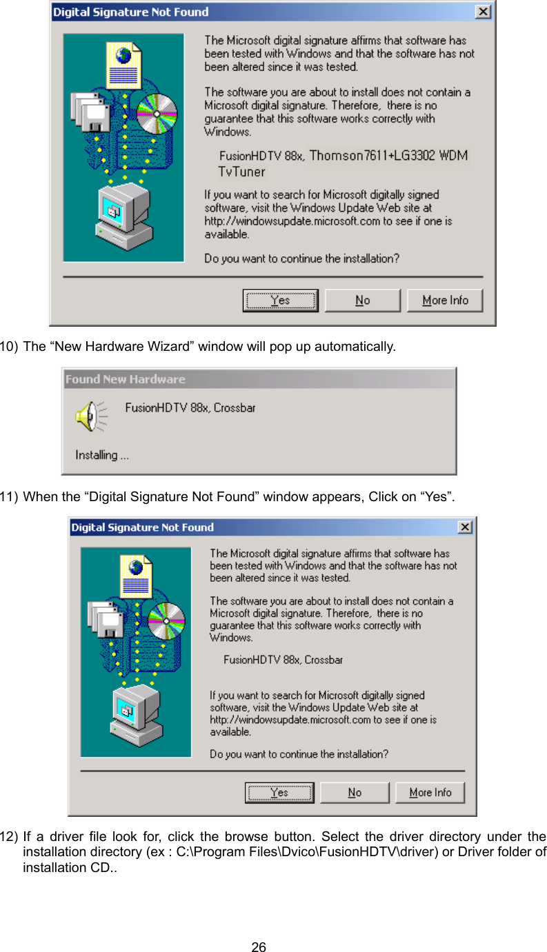  26 10) The “New Hardware Wizard” window will pop up automatically.    11) When the “Digital Signature Not Found” window appears, Click on “Yes”.    12) If a driver file look for, click the browse button. Select the driver directory under the installation directory (ex : C:\Program Files\Dvico\FusionHDTV\driver) or Driver folder of installation CD.. 