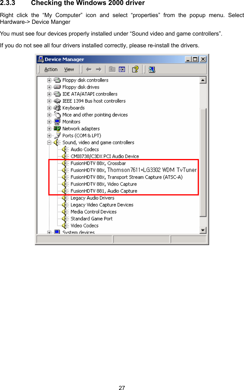  27 2.3.3  Checking the Windows 2000 driver Right click the “My Computer” icon and select “properties” from the popup menu. Select Hardware-&gt; Device Manger   You must see four devices properly installed under “Sound video and game controllers”. If you do not see all four drivers installed correctly, please re-install the drivers.   