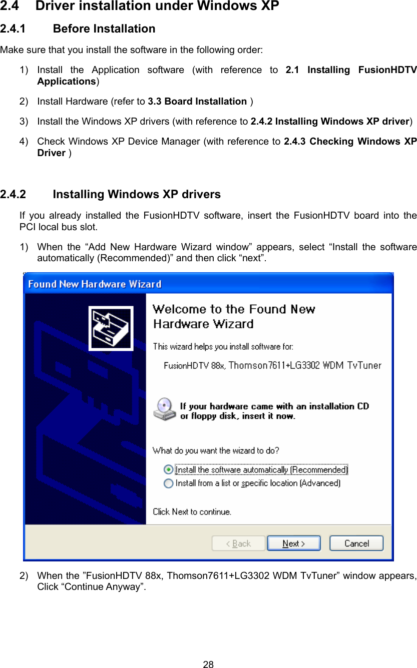  28 2.4  Driver installation under Windows XP 2.4.1 Before Installation Make sure that you install the software in the following order: 1)  Install the Application software (with reference to 2.1 Installing FusionHDTV Applications) 2)  Install Hardware (refer to 3.3 Board Installation ) 3)  Install the Windows XP drivers (with reference to 2.4.2 Installing Windows XP driver) 4)  Check Windows XP Device Manager (with reference to 2.4.3 Checking Windows XP Driver )  2.4.2 Installing Windows XP drivers If you already installed the FusionHDTV software, insert the FusionHDTV board into the PCI local bus slot.   1)  When the “Add New Hardware Wizard window” appears, select “Install the software automatically (Recommended)” and then click “next”.  2)  When the ”FusionHDTV 88x, Thomson7611+LG3302 WDM TvTuner” window appears, Click “Continue Anyway”. 