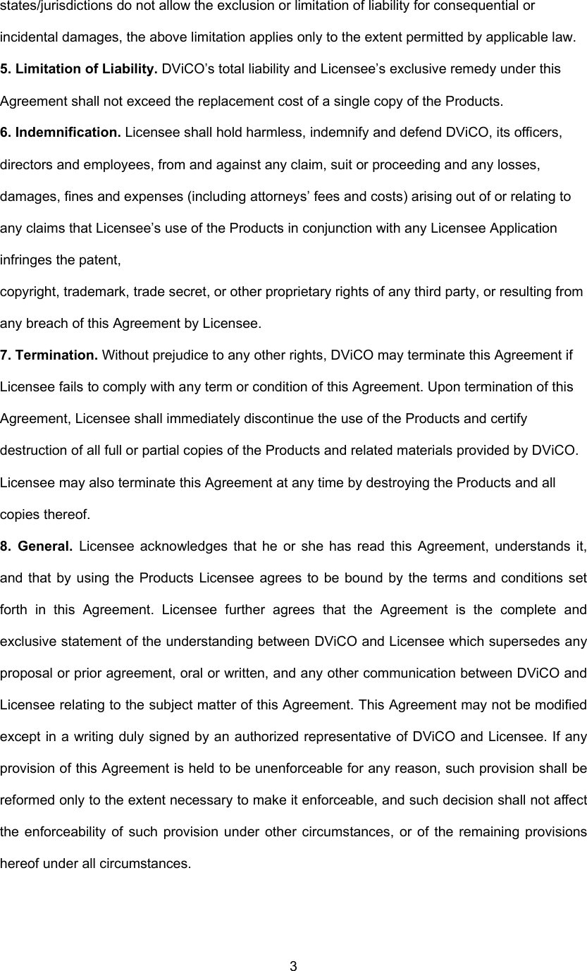  3states/jurisdictions do not allow the exclusion or limitation of liability for consequential or incidental damages, the above limitation applies only to the extent permitted by applicable law. 5. Limitation of Liability. DViCO’s total liability and Licensee’s exclusive remedy under this Agreement shall not exceed the replacement cost of a single copy of the Products.   6. Indemnification. Licensee shall hold harmless, indemnify and defend DViCO, its officers, directors and employees, from and against any claim, suit or proceeding and any losses, damages, fines and expenses (including attorneys’ fees and costs) arising out of or relating to any claims that Licensee’s use of the Products in conjunction with any Licensee Application infringes the patent, copyright, trademark, trade secret, or other proprietary rights of any third party, or resulting from any breach of this Agreement by Licensee. 7. Termination. Without prejudice to any other rights, DViCO may terminate this Agreement if Licensee fails to comply with any term or condition of this Agreement. Upon termination of this Agreement, Licensee shall immediately discontinue the use of the Products and certify destruction of all full or partial copies of the Products and related materials provided by DViCO. Licensee may also terminate this Agreement at any time by destroying the Products and all copies thereof. 8. General. Licensee acknowledges that he or she has read this Agreement, understands it, and that by using the Products Licensee agrees to be bound by the terms and conditions set forth in this Agreement. Licensee further agrees that the Agreement is the complete and exclusive statement of the understanding between DViCO and Licensee which supersedes any proposal or prior agreement, oral or written, and any other communication between DViCO and Licensee relating to the subject matter of this Agreement. This Agreement may not be modified except in a writing duly signed by an authorized representative of DViCO and Licensee. If any provision of this Agreement is held to be unenforceable for any reason, such provision shall be reformed only to the extent necessary to make it enforceable, and such decision shall not affect the enforceability of such provision under other circumstances, or of the remaining provisions hereof under all circumstances. 