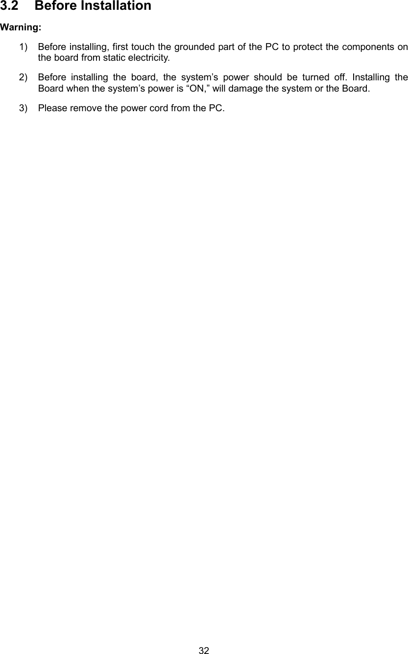  32 3.2 Before Installation  Warning: 1)  Before installing, first touch the grounded part of the PC to protect the components on the board from static electricity. 2)  Before installing the board, the system’s power should be turned off. Installing the Board when the system’s power is “ON,” will damage the system or the Board. 3)  Please remove the power cord from the PC.  