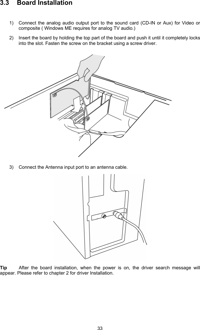  333.3 Board Installation   1)  Connect the analog audio output port to the sound card (CD-IN or Aux) for Video or composite ( Windows ME requires for analog TV audio.) 2)  Insert the board by holding the top part of the board and push it until it completely locks into the slot. Fasten the screw on the bracket using a screw driver.  3)  Connect the Antenna input port to an antenna cable.  Tip  After the board installation, when the power is on, the driver search message will appear. Please refer to chapter 2 for driver Installation. 