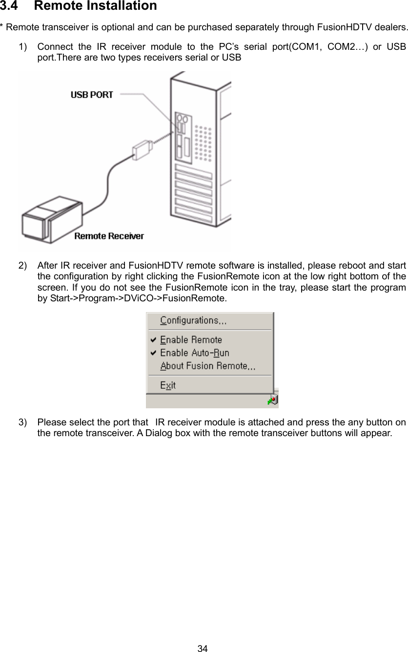  34 3.4 Remote Installation * Remote transceiver is optional and can be purchased separately through FusionHDTV dealers. 1)  Connect the IR receiver module to the PC’s serial port(COM1, COM2…) or USB port.There are two types receivers serial or USB    2)  After IR receiver and FusionHDTV remote software is installed, please reboot and start the configuration by right clicking the FusionRemote icon at the low right bottom of the screen. If you do not see the FusionRemote icon in the tray, please start the program by Start-&gt;Program-&gt;DViCO-&gt;FusionRemote.  3)  Please select the port that   IR receiver module is attached and press the any button on the remote transceiver. A Dialog box with the remote transceiver buttons will appear. 