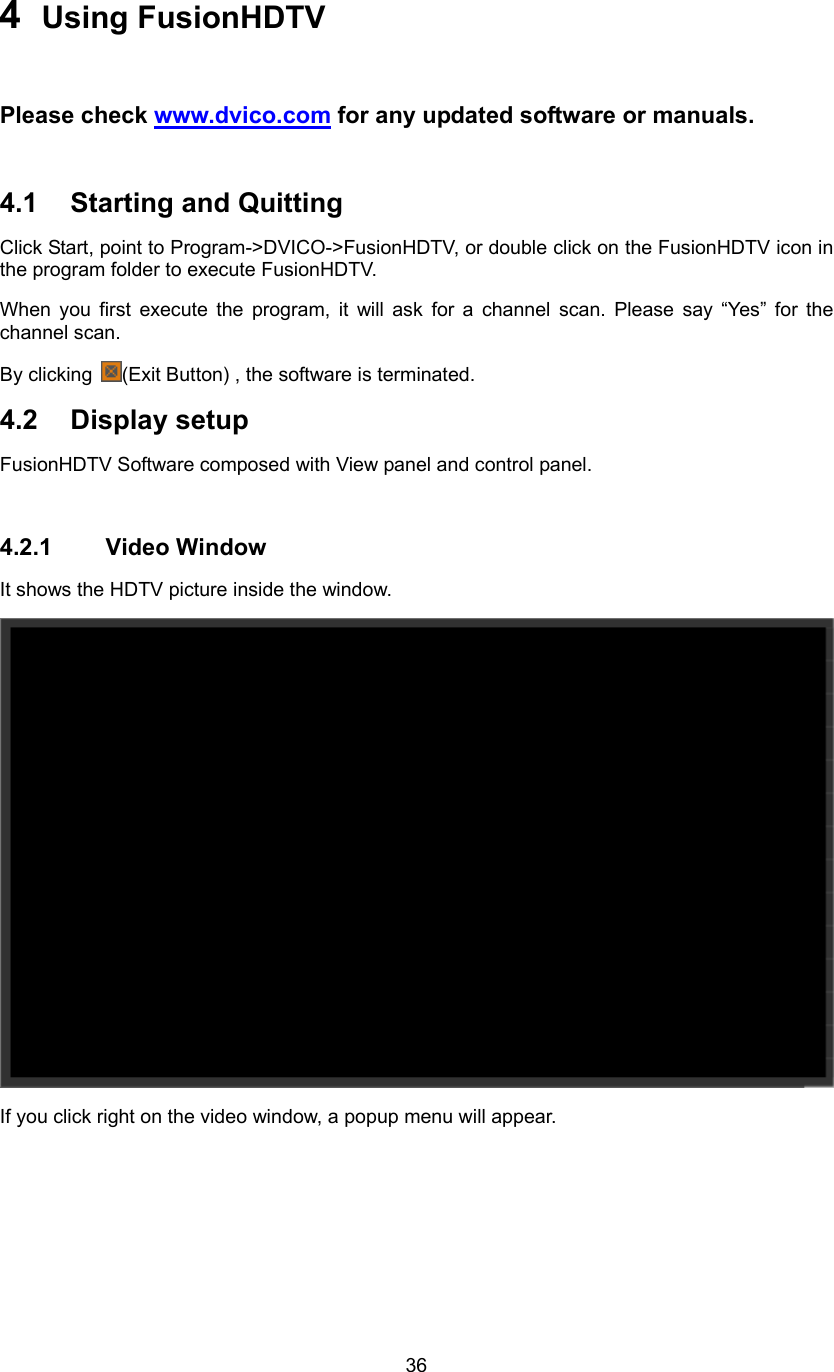  364  Using FusionHDTV  Please check www.dvico.com for any updated software or manuals.  4.1 Starting and Quitting  Click Start, point to Program-&gt;DVICO-&gt;FusionHDTV, or double click on the FusionHDTV icon in the program folder to execute FusionHDTV. When you first execute the program, it will ask for a channel scan. Please say “Yes” for the channel scan. By clicking  (Exit Button) , the software is terminated. 4.2 Display setup FusionHDTV Software composed with View panel and control panel.  4.2.1 Video Window It shows the HDTV picture inside the window.  If you click right on the video window, a popup menu will appear. 