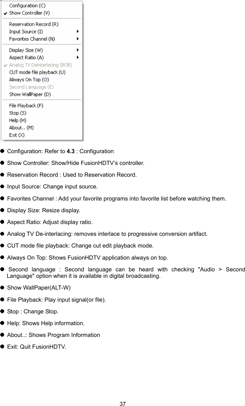  37   Configuration: Refer to 4.3 : Configuration     Show Controller: Show/Hide FusionHDTV’s controller.   Reservation Record : Used to Reservation Record.   Input Source: Change input source.   Favorites Channel : Add your favorite programs into favorite list before watching them.   Display Size: Resize display.   Aspect Ratio: Adjust display ratio.   Analog TV De-interlacing: removes interlace to progressive conversion artifact.   CUT mode file playback: Change cut edit playback mode.   Always On Top: Shows FusionHDTV application always on top.  Second language : Second language can be heard with checking &quot;Audio &gt; Second Language&quot; option when it is available in digital broadcasting.  Show WallPaper(ALT-W)   File Playback: Play input signal(or file).   Stop : Change Stop.   Help: Shows Help information.   About..: Shows Program Information  Exit: Quit FusionHDTV. 