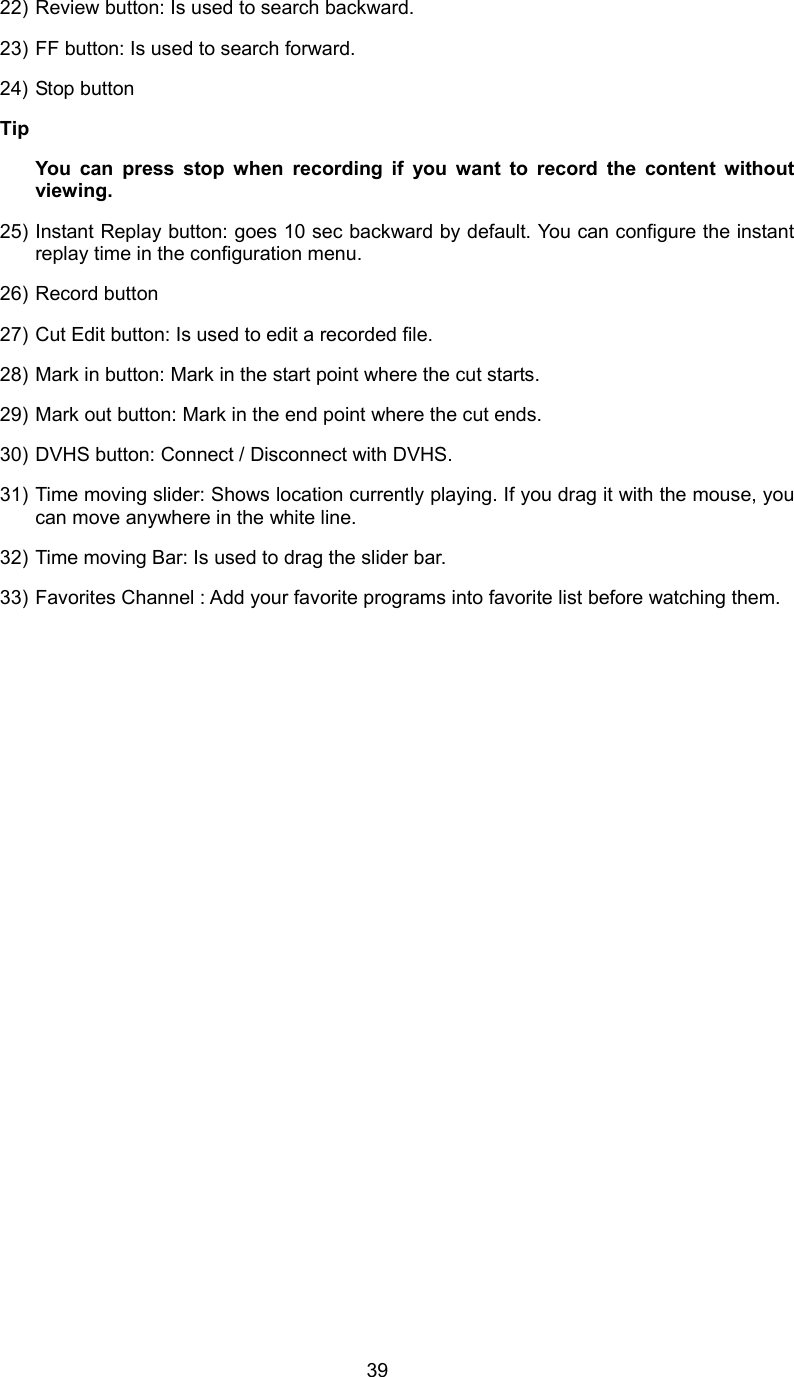  3922) Review button: Is used to search backward. 23) FF button: Is used to search forward. 24) Stop button Tip   You can press stop when recording if you want to record the content without viewing. 25) Instant Replay button: goes 10 sec backward by default. You can configure the instant replay time in the configuration menu. 26) Record button 27) Cut Edit button: Is used to edit a recorded file. 28) Mark in button: Mark in the start point where the cut starts. 29) Mark out button: Mark in the end point where the cut ends. 30) DVHS button: Connect / Disconnect with DVHS. 31) Time moving slider: Shows location currently playing. If you drag it with the mouse, you can move anywhere in the white line. 32) Time moving Bar: Is used to drag the slider bar. 33) Favorites Channel : Add your favorite programs into favorite list before watching them. 