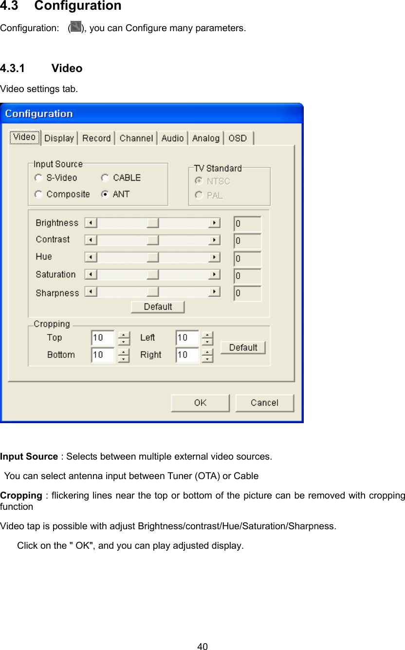  40 4.3 Configuration Configuration:  ( ), you can Configure many parameters.  4.3.1 Video Video settings tab.   Input Source : Selects between multiple external video sources.   You can select antenna input between Tuner (OTA) or Cable Cropping : flickering lines near the top or bottom of the picture can be removed with cropping function Video tap is possible with adjust Brightness/contrast/Hue/Saturation/Sharpness. Click on the &quot; OK&quot;, and you can play adjusted display.