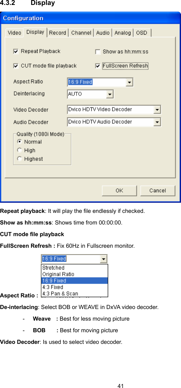  41 4.3.2 Display  Repeat playback: It will play the file endlessly if checked. Show as hh:mm:ss: Shows time from 00:00:00. CUT mode file playback FullScreen Refresh : Fix 60Hz in Fullscreen monitor. Aspect Ratio :  De-interlacing: Select BOB or WEAVE in DxVA video decoder. -  Weave  : Best for less moving picture -  BOB    : Best for moving picture Video Decoder: Is used to select video decoder.  