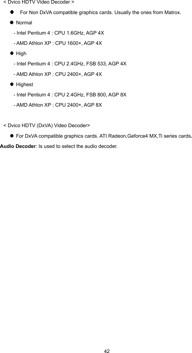  42&lt; Dvico HDTV Video Decoder &gt;   For Non DxVA compatible graphics cards. Usually the ones from Matrox.  Normal    - Intel Pentium 4 : CPU 1.6GHz, AGP 4X    - AMD Athlon XP : CPU 1600+, AGP 4X  High    - Intel Pentium 4 : CPU 2.4GHz, FSB 533, AGP 4X    - AMD Athlon XP : CPU 2400+, AGP 4X  Highest    - Intel Pentium 4 : CPU 2.4GHz, FSB 800, AGP 8X    - AMD Athlon XP : CPU 2400+, AGP 8X  &lt; Dvico HDTV (DxVA) Video Decoder&gt;   For DxVA compatible graphics cards. ATI Radeon,Geforce4 MX,Ti series cards. Audio Decoder: Is used to select the audio decoder.