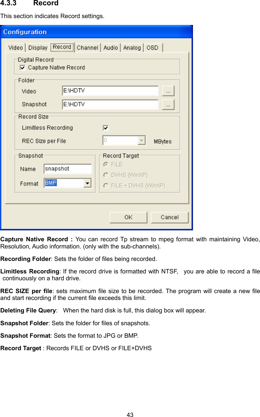  43 4.3.3 Record This section indicates Record settings.  Capture Native Record : You can record Tp stream to mpeg format with maintaining Video, Resolution, Audio information. (only with the sub-channels). Recording Folder: Sets the folder of files being recorded. Limitless Recording: If the record drive is formatted with NTSF,  you are able to record a file continuously on a hard drive. REC SIZE per file: sets maximum file size to be recorded. The program will create a new file and start recording if the current file exceeds this limit. Deleting File Query:    When the hard disk is full, this dialog box will appear. Snapshot Folder: Sets the folder for files of snapshots.   Snapshot Format: Sets the format to JPG or BMP. Record Target : Records FILE or DVHS or FILE+DVHS