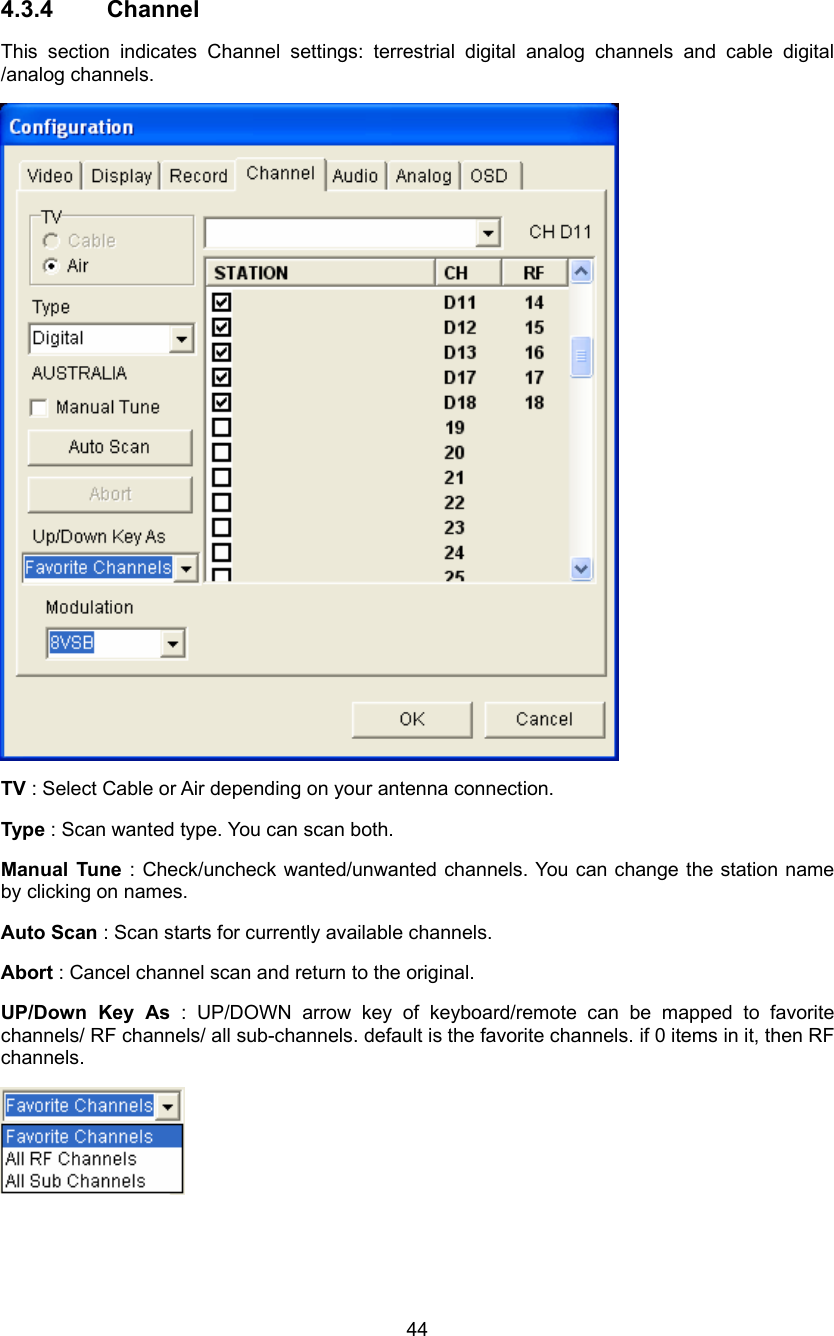  44 4.3.4 Channel This section indicates Channel settings: terrestrial digital analog channels and cable digital /analog channels.  TV : Select Cable or Air depending on your antenna connection. Type : Scan wanted type. You can scan both. Manual Tune : Check/uncheck wanted/unwanted channels. You can change the station name by clicking on names. Auto Scan : Scan starts for currently available channels. Abort : Cancel channel scan and return to the original. UP/Down Key As : UP/DOWN arrow key of keyboard/remote can be mapped to favorite channels/ RF channels/ all sub-channels. default is the favorite channels. if 0 items in it, then RF channels.    