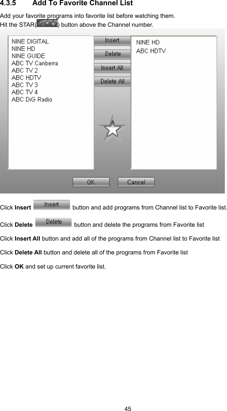  45 4.3.5  Add To Favorite Channel List Add your favorite programs into favorite list before watching them. Hit the STAR( ) button above the Channel number.   Click Insert   button and add programs from Channel list to Favorite list.  Click Delete   button and delete the programs from Favorite list  Click Insert All button and add all of the programs from Channel list to Favorite list  Click Delete All button and delete all of the programs from Favorite list  Click OK and set up current favorite list.  