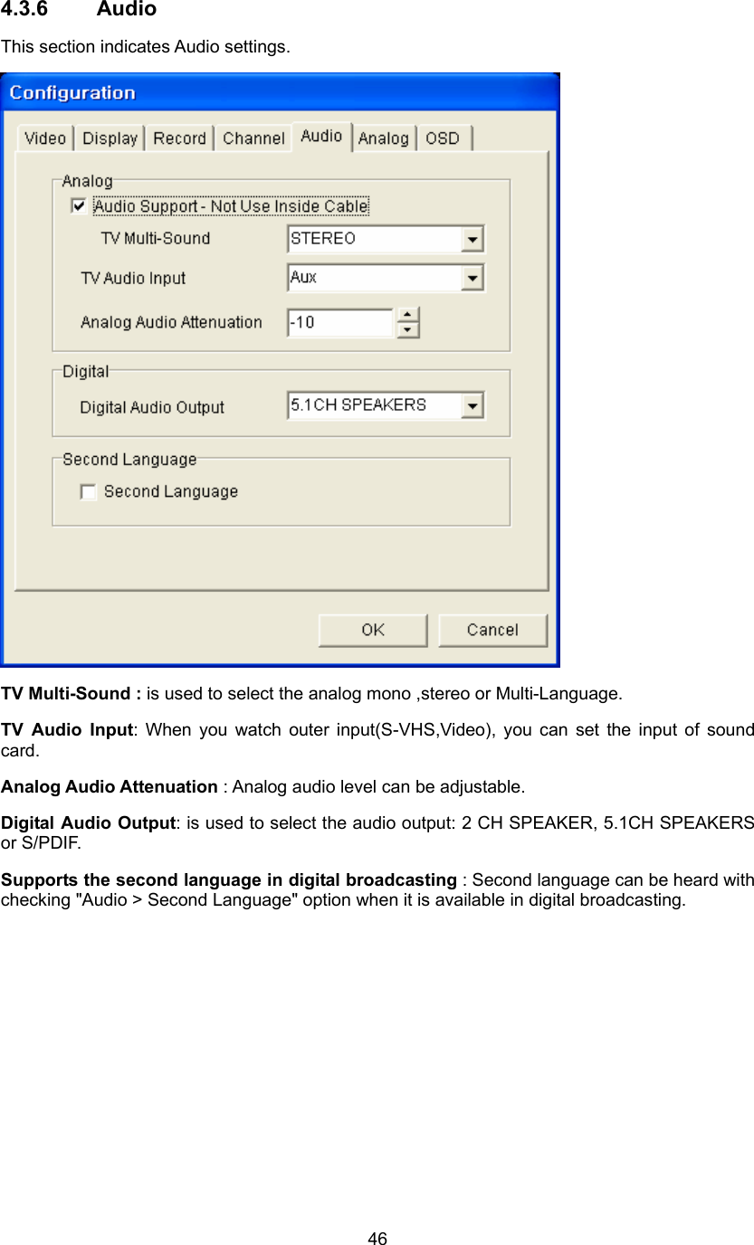  464.3.6 Audio This section indicates Audio settings.  TV Multi-Sound : is used to select the analog mono ,stereo or Multi-Language. TV Audio Input: When you watch outer input(S-VHS,Video), you can set the input of sound card. Analog Audio Attenuation : Analog audio level can be adjustable. Digital Audio Output: is used to select the audio output: 2 CH SPEAKER, 5.1CH SPEAKERS or S/PDIF. Supports the second language in digital broadcasting : Second language can be heard with checking &quot;Audio &gt; Second Language&quot; option when it is available in digital broadcasting. 