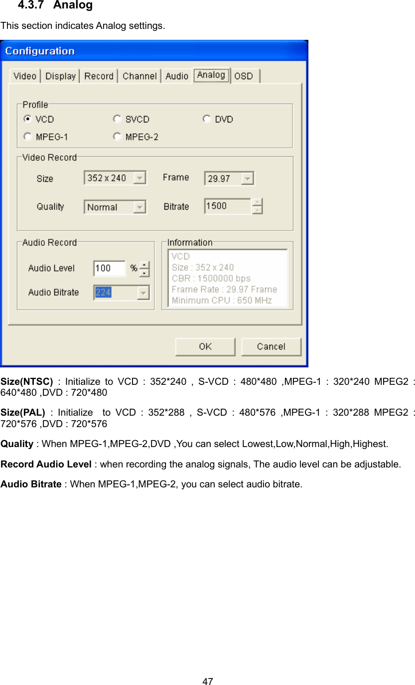  474.3.7 Analog This section indicates Analog settings.  Size(NTSC)  : Initialize to VCD : 352*240 , S-VCD : 480*480 ,MPEG-1 : 320*240 MPEG2 : 640*480 ,DVD : 720*480   Size(PAL)  : Initialize  to VCD : 352*288 , S-VCD : 480*576 ,MPEG-1 : 320*288 MPEG2 : 720*576 ,DVD : 720*576 Quality : When MPEG-1,MPEG-2,DVD ,You can select Lowest,Low,Normal,High,Highest.   Record Audio Level : when recording the analog signals, The audio level can be adjustable. Audio Bitrate : When MPEG-1,MPEG-2, you can select audio bitrate. 