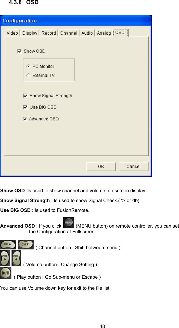  48 4.3.8 OSD    Show OSD: Is used to show channel and volume; on screen display. Show Signal Strength : Is used to show Signal Check.( % or db) Use BIG OSD : Is used to FusionRemote. Advanced OSD : If you click    (MENU button) on remote controller, you can set the Configuration at Fullscreen.     ( Channel button : Shift between menu )      ( Volume button : Change Setting )     ( Play button : Go Sub-menu or Escape )    You can use Volume down key for exit to the file list.  