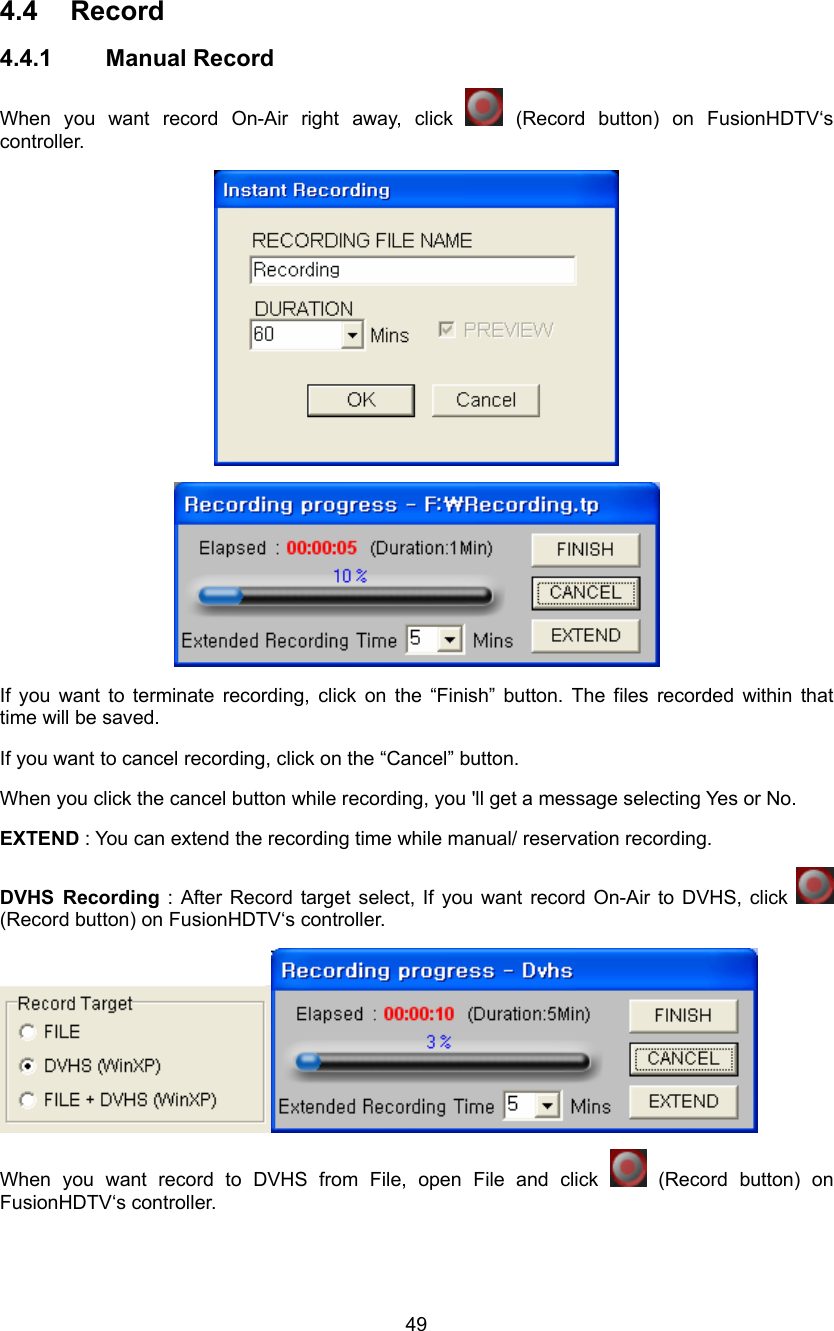  49 4.4 Record 4.4.1 Manual Record When you want record On-Air right away, click   (Record button) on FusionHDTV‘s controller.   If you want to terminate recording, click on the “Finish” button. The files recorded within that time will be saved. If you want to cancel recording, click on the “Cancel” button. When you click the cancel button while recording, you &apos;ll get a message selecting Yes or No. EXTEND : You can extend the recording time while manual/ reservation recording. DVHS Recording : After Record target select, If you want record On-Air to DVHS, click   (Record button) on FusionHDTV‘s controller.  When you want record to DVHS from File, open File and click   (Record  button)  on FusionHDTV‘s controller. 