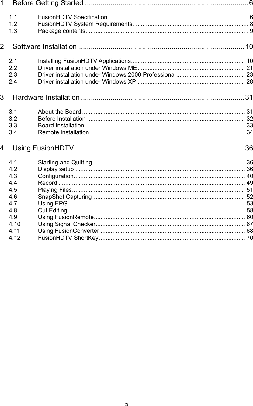  5 1 Before Getting Started ...................................................................................6  1.1 FusionHDTV Specification.................................................................................... 6 1.2 FusionHDTV System Requirements..................................................................... 8 1.3 Package contents................................................................................................. 9  2 Software Installation.....................................................................................10  2.1 Installing FusionHDTV Applications.................................................................... 10 2.2  Driver installation under Windows ME................................................................ 21 2.3  Driver installation under Windows 2000 Professional......................................... 23 2.4  Driver installation under Windows XP ................................................................ 28  3 Hardware Installation ...................................................................................31  3.1 About the Board ................................................................................................. 31 3.2 Before Installation .............................................................................................. 32 3.3 Board Installation ............................................................................................... 33 3.4 Remote Installation ............................................................................................ 34  4 Using FusionHDTV ......................................................................................36  4.1 Starting and Quitting........................................................................................... 36 4.2 Display setup ..................................................................................................... 36 4.3 Configuration...................................................................................................... 40 4.4 Record ............................................................................................................... 49 4.5 Playing Files....................................................................................................... 51 4.6 SnapShot Capturing........................................................................................... 52 4.7 Using EPG ......................................................................................................... 53 4.8 Cut Editing ......................................................................................................... 58 4.9 Using FusionRemote.......................................................................................... 60 4.10  Using Signal Checker......................................................................................... 67 4.11 Using FusionConverter ...................................................................................... 68 4.12 FusionHDTV ShortKey....................................................................................... 70  